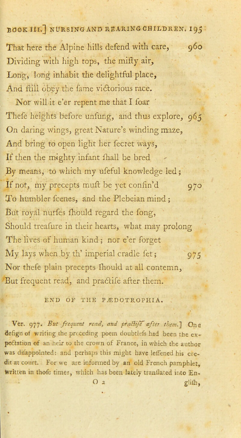 That here the Alpine hills defend with care, 960 Dividing with high tops, the mifty air. Long, long inhabit the delightful place. And full obey the fame victorious race. Nor will it e’er repent me that I foar Thefe heights before unfung, and thus explore, 965 On daring wings, great Nature’s winding maze. And bring to open light her fecret ways. If then the mighty infant ihall be bred By means, to which my ufeful knowledge led; If not, my precepts mult be yet confin’d 970 To humbler fcenes, and the Plebeian mind; But royal nurfes fhould regard the fong, Should treafure in their hearts, what may prolong The lives of human kind ; nor e’er forget My lays when by t'h’ imperial cradle let; 975 Nor thefe plain precepts fhould at all contemn, But frequent read, and pradife after them. END OF THE P JED OTROPHI A. \ Ver. 977. But frequent read, and ■praSliff after them.] One defign of writing the preceding poem doubtlefs had been the ex- pectation of an heir to the crown of France, in which the author was difappointed: and perhaps this might have lefiened his cre- dit at court. For we are informed by an old French pamphlet, Written in thofe times, which has been lately tranllated into En- O 2. glifii,