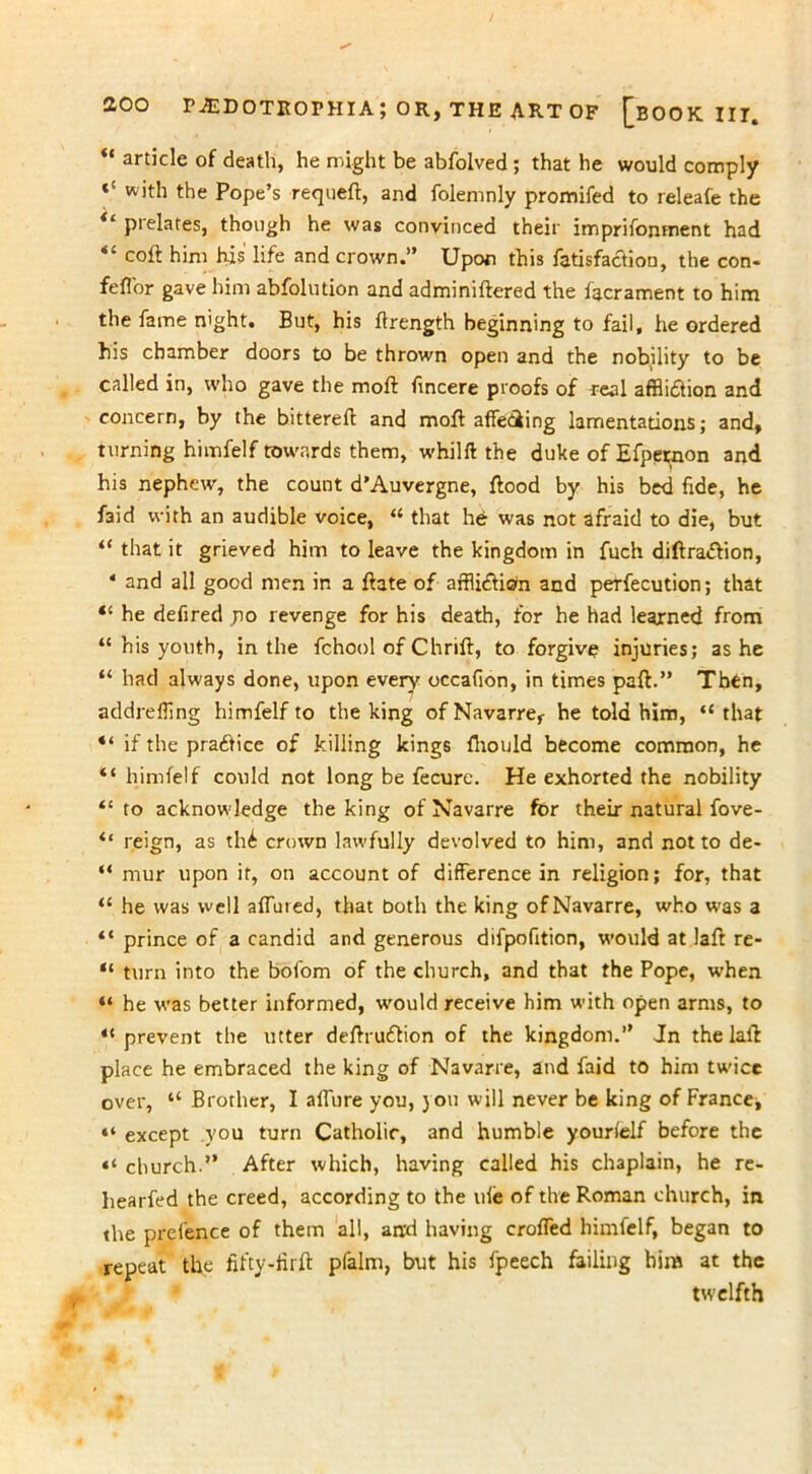 “ article of death, he might be abfolved; that he would comply *{ the Pope’s requeft, and folemnly promifed to releafe the “ prelates, though he was convinced their imprifonment had coft him his life and crown.” Upon this fatisfaction, the con- fefl'or gave him abfolution and adminiftered the lacrament to him the fame night. But, his ftrength beginning to fail, he ordered his chamber doors to be thrown open and the nobility to be called in, who gave the moft fincere proofs of real affliction and concern, by the bittereft and moft affediing lamentations; and, turning himfelf towards them, whilft the duke of Efpetmon and his nephew, the count d’Auvergne, ftood by his bed fide, he faid with an audible voice, “ that he was not afraid to die, but “ that it grieved him to leave the kingdom in fuch diftraCVion, 4 and all good men in a ftate of affliction and peTfecution; that “ he defired po revenge for his death, for he had learned from “ his youth, in the fchool of Chrift, to forgive injuries; as he “ had always done, upon every occafion, in times paft.” Thtn, addreffing himfelf to the king ofNavarref he told him, “that “ if the practice of killing kings fhould become common, he “ himfelf could not long be fecurc. He exhorted the nobility “to acknowledge the king of Navarre for their natural fove- “ reign, as thC crown lawfully devolved to him, and not to de- “ mur upon it, on account of difference in religion; for, that “ he was well affined, that both the king ofNavarre, who was a “ prince of a candid and generous difpofition, would at laft re- “ turn into the bofom of the church, and that the Pope, when “ he was better informed, would receive him with open arms, to “prevent the utter deftruCtion of the kingdom.” Jn the laft place he embraced the king of Navarre, and faid to him twice over, “ Brother, I allure you, jou will never be king of France, “ except you turn Catholic, and humble yourfelf before the “ church.” After which, having called his chaplain, he re- hearfed the creed, according to the life of the Roman church, in the prefence of them all, and having crofted himfelf, began to repeat the fifty-tirft pfalm, but his fpeech failing him at the twelfth