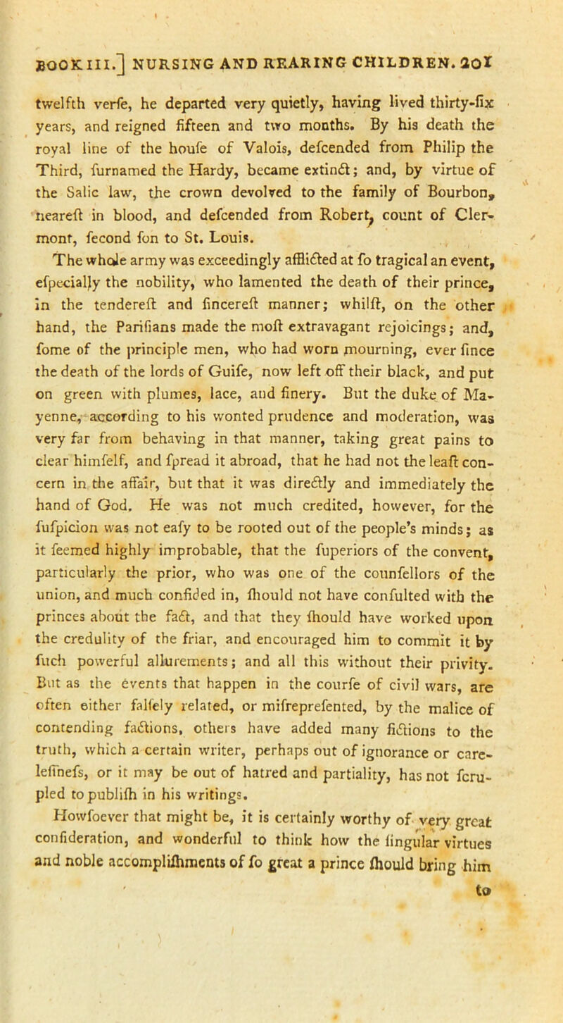 twelfth verfe, he departed very quietly, having lived thirty-fix years, and reigned fifteen and two months. By his death the royal line of the houfe of Valois, defcended from Philip the Third, furnamed the Hardy, became extinft; and, by virtue of the Salic law, the crown devolved to the family of Bourbon, neareft in blood, and defcended from Robert^ count of Cler- mont, fecond fon to St. Louis. The whole army was exceedingly afflifted at fo tragical an event, efpecialjy the nobility, who lamented the death of their prince, in the tendered: and fincereft manner; whilft, on the other hand, the Parifians made the molt extravagant rejoicings; and, fome of the principle men, who had worn mourning, ever fmce the death of the lords of Guife, now left off their black, and put on green with plumes, lace, and finery. But the duke of Ma- yenne, according to his wonted prudence and moderation, was very far from behaving in that manner, taking great pains to clear himfelf, and fpread it abroad, that he had not the leafi: con- cern in the affair, but that it was direddly and immediately the hand of God. He was not much credited, however, for the fufpicion was not eafy to be rooted out of the people’s minds; as it feemed highly improbable, that the fuperiors of the convent, particularly the prior, who was one of the counfellors of the union, and much confided in, fliould not have confulted with the princes about the faft, and that they fhould have worked upon the credulity of the friar, and encouraged him to commit it by fuch powerful allurements; and all this without their privity. But as the events that happen in the courfe of civil wars, are often either falfely related, or mifreprefented, by the malice of contending fa&ions, others have added many fi&ions to the truth, which a certain writer, perhaps out of ignorance or care- leffnefs, or it may be out of hatred and partiality, has not fcru- pled topublifh in his writings. Howfoever that might be, it is certainly worthy of very great confideration, and wonderful to think how the lingular virtues and noble accomplifhments of fo great a prince fliould bring him to