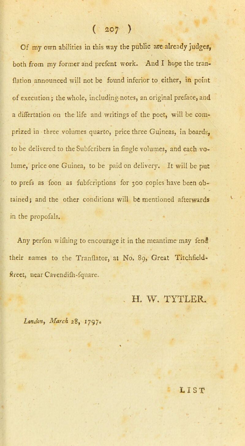 Of my own abilities in this way the public are already judges, both from my former and prefent work. And I hope the tran- flation announced will not be found inferior to either, in point of execution; the whole, including notes, an original preface, and a diflertation on the life and writings of the poet, will be com- prized in three volumes quarto, price three Guineas, in boards, to be delivered to the Subfcribers in Jingle volumes, and each vo- lume, price one Guinea, to be paid on delivery. It will be put to prefs as foon as fubfcriptions for 300 copies have been ob- tained; and the other conditions will be mentioned afterwards in the propofals. Any perfon wifhing to encourage it in the meantime may fend 1 * their names to the Tranllator, at No. 89, Great Titchfield- ftreet, near Cavendilh-fquare. . H. W. TYTLER. London, March 28, 1797* LIST