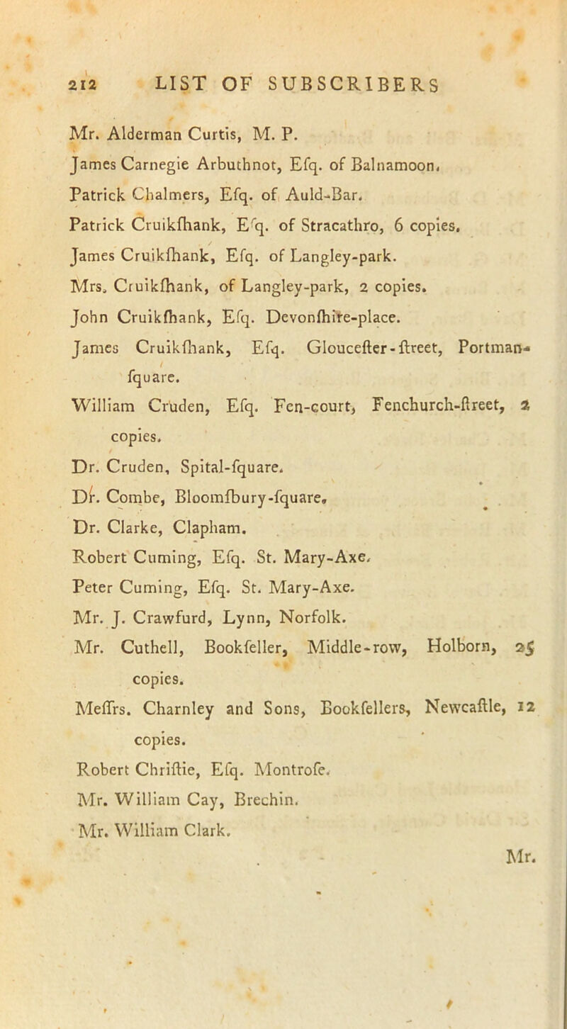 Mr. Alderman Curtis, M. P. James Carnegie Arbuthnot, Efq. of Balnamoon, Patrick Chalmers, Efq. of Auld-Bar. Patrick Cruikfhank, Erq. of Stracathro, 6 copies. . / James Cruikfhank, Efq. of Langley-park. Mrs. Cruikfhank, of Langley-park, 2 copies. John Cruikfhank, Efq. Devonfhire-place. James Cruikfhank, Efq. Gloucefter-ftreet, Portman- / fquare. William Cruden, Efq. Fcn-court, Fenchurch-ftreet, 2 copies. Dr. Cruden, Spital-fquare. Dr. Combe, Bloomfbury-fquare, Dr. Clarke, Clapham. Robert Cuming, Efq. St. Mary-Axe. Peter Cuming, Efq. St. Mary-Axe. Mr. J. Crawfurd, Lynn, Norfolk. Mr. Cuthell, Bookfeller, Middle-row, Holborn, 25 copies. Meffrs. Charnley and Sons, Eookfellers, Newcaflle, 12 copies. Robert Chriftie, Efq. Montrofe. Mr. William Cay, Brechin. Mr. William Clark.