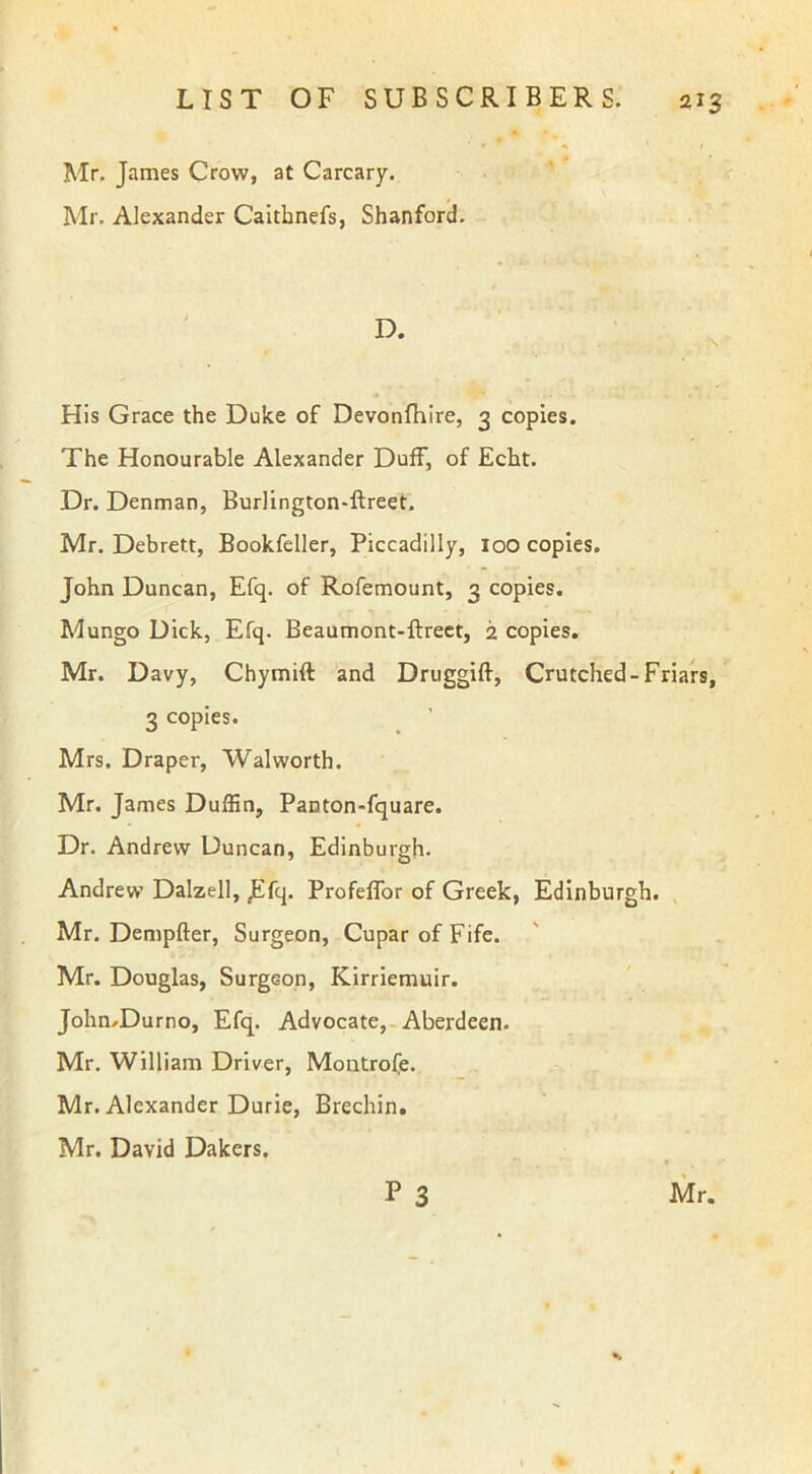 Mr. James Crow, at Carcary. Mr. Alexander Caithnefs, Shanford. His Grace the Duke of Devonfhire, 3 copies. The Honourable Alexander Duff, of Echt. Dr. Denman, Burlington-ftreet. Mr. Debrett, Bookfeller, Piccadilly, loo copies. John Duncan, Efq. of Rofemount, 3 copies. Mungo Dick, Efq. Beaumont-ftreet, 2 copies. Mr. Davy, Chymift and Druggift, Crutched-Friars, 3 copies. Mrs. Draper, Walworth. Mr. James Duffin, Panton-fquare. Dr. Andrew Duncan, Edinburgh. Andrew Dalzell, ,Efq. Profeffor of Greek, Edinburgh. Mr. Dempfter, Surgeon, Cupar of Fife. Mr. Douglas, Surgeon, Kirriemuir. John.Durno, Efq. Advocate, Aberdeen. Mr. William Driver, Montrofe. Mr. Alexander Durie, Brechin. Mr. David Dakers.