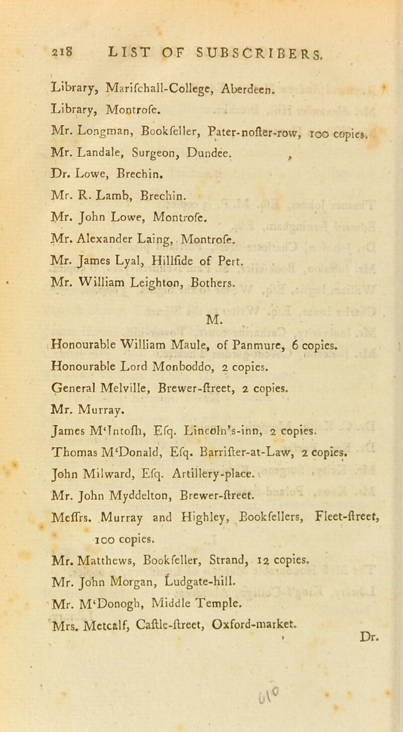 Library, Marifchall-Collegc, Aberdeen. Library, Montrofe. Mr. Longman, Bookfeller, Pater-nofter-row, 100 copies. Mr. Landale, Surgeon, Dundee. , Dr. Lowe, Brechin. Mr. R. Lamb, Brechin. Mr. John Lowe, Montrofe. Mr. Alexander Laing, Montrofe. Mr. James Lyal, Hillfide of Pert. Mr. William Leighton, Bothers. M. Honourable William Maule, of Panmure, 6 copies. 1 . . . - ' l Honourable Lord Monboddo, 2 copies. General Melville, Brewer-ftreet, 2 copies. Mr. Murray. James M‘Tntofh, Efq. Lincoln’s-inn, 2 copies. \ Thomas M‘Donald, Efq. Barrifter-at-Law, 2 copies. John Milward, Efq. Artillery-place. Mr. John Myddelton, Brewer-ftreet. Meflrs. Murray and Highley, Bookfcllers, Fleet-ftreet, ico copies. Mr. Matthews, Bookfeller, Strand, 12 copies. Mr. John Morgan, Ludgate-hill. Mr. M'Donogh, Middle Temple. Mrs. Metcalf, Caftle-ftreet, Oxford-market. Dr.