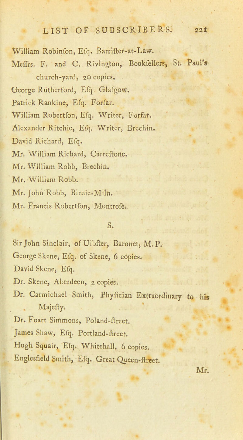 t William Robinfon, Efq. Barrifter-at-Law. Meffrs. F. and C. Rivington, Bookfellers, St. Paul’s church-yard, 20 copies. George Rutherford, Efq Glafgow. Patrick Rankine, Efq. Forfar. William Robertfon, Efq. Writer, Forfaf. Alexander Ritchie, Efq. Writer, Brechin. David Richard, Efq. Mr. William Richard, Carreflone. Mr. William Robb, Brechin. Mr. William Robb. Mr. John Robb, Birnie-Miln. Mr. Francis Robertfon, Montrofe. S. Sir John Sinclair, of Uibfter, Baronet, M. P. George Skene, Efq. of Skene, 6 copies. David Skene, Efq. Dr. Skene, Aberdeen, 2 copies. Dr. Carmichael Smith, Phyfician Extraordinary to his . Majefty. Dr. Foart Simmons, Poland-ftreet. James Shaw, Efq. Portland-ftreet. Hugh Squair, Efq. Whitehall, 6 copies. Englcsfield Smith, Efq. Great Queen-ftreet.