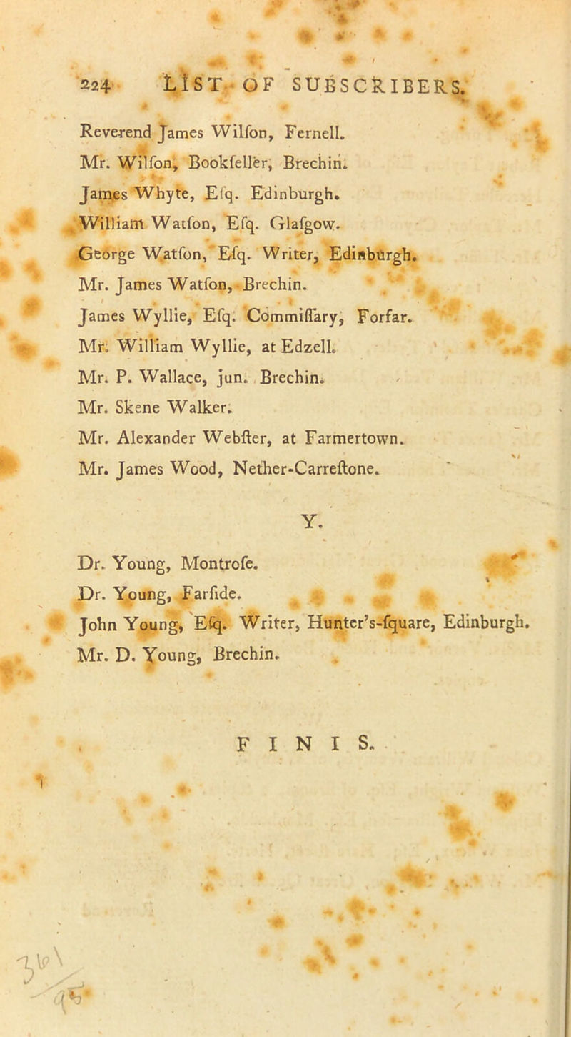 % Reverend James Wilfon, Fernell. Mr. Wilfon, Bookfeller, Brechin. James Whyte, Efq. Edinburgh. William Watfon, Efq. Glafgovv. George Watfon, Efq. Writer, Edinburgh. Mr. James Watfon, Brechin. James Wyllie, Efq. Commiflary, Forfar. Mr. William Wyllie, at Edzell. Mr. P. Wallace, jun. Brechin. Mr. Skene Walker. Mr. Alexander Webfter, at Farmertovvn. Mr. James Wood, Nether-Carreftone. Y. Dr. Young, Montrofe. Dr. Young, Farftde. John Young, EGq. Writer, Hunter’s-fquare, Edinburgh Mr. D. Young, Brechin.