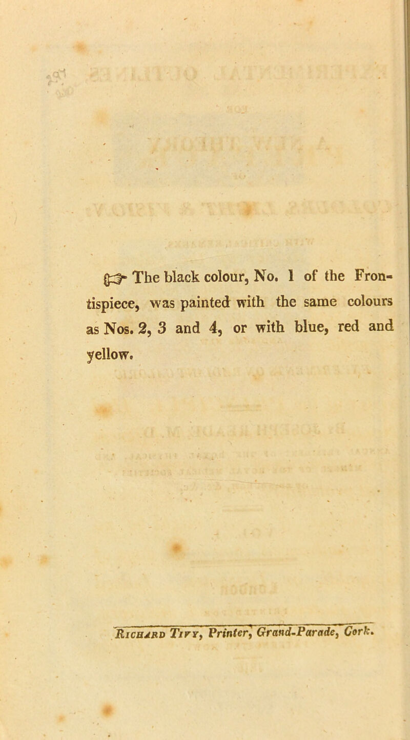 (£3* The black colour, No. 1 of the Fron- tispiece, was painted with the same colours as Nos. 2, 3 and 4, or with blue, red and yellow. RicudRD Tirr, Printer, Grand-Parade, Cork.
