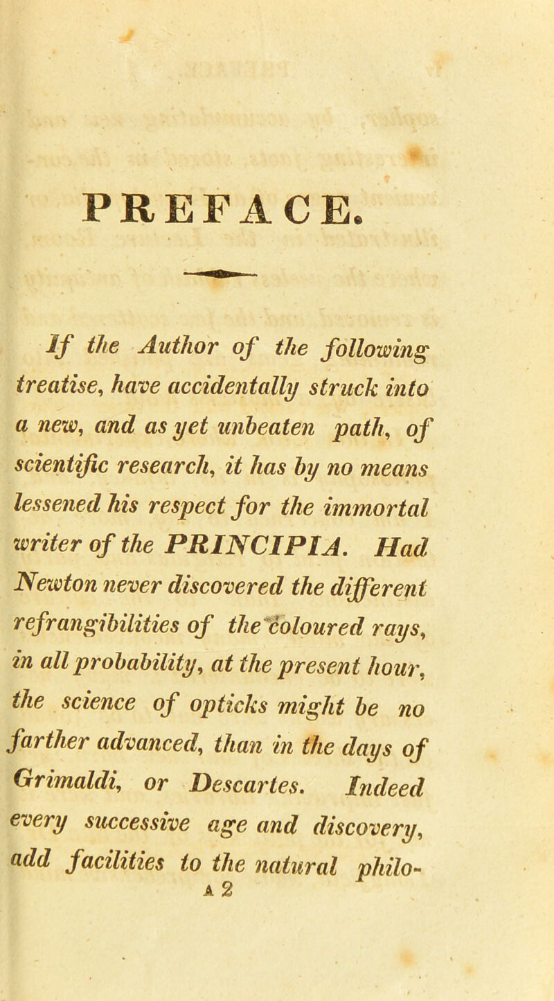 PREFACE. If the Author of the following treatise, have accidentally struck into a new, and as yet unbeaten path, of scientific research, wo means lessened his respect for the immortal writer of the PRINCIP1A. Had Newton never discovered the different refrangibilities of thecoloured rays, in all probability, at the present hour, the science of opticks might be no farther advanced, than in the days of Grimaldi, or Descartes. Indeed every successive age and discovery, add facilities to the natural philo-