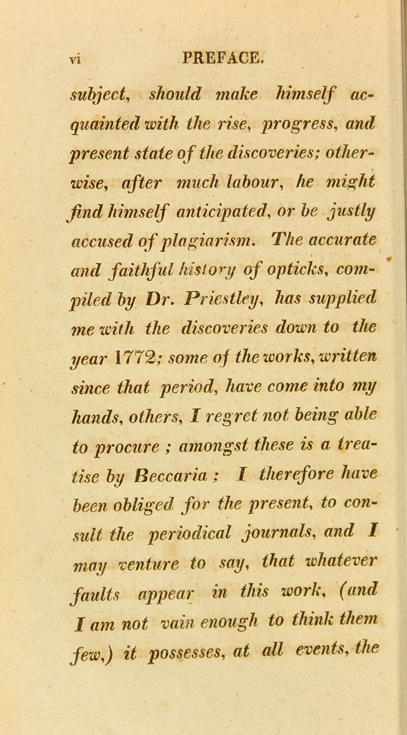 subject, should make himself ac- quainted with the rise, progress, and present state of the discoveries; other- wise, after much labour, he might find himself anticipated, or be justly accused of plagiarism. The accurate and faithful history of op ticks, com- piled by Dr. Priestley, has supplied me with the discoveries down to the year 1772; some of the works, written since that period, have come into my hands, others, I regret not being able to procure ; amongst these is a trea- tise by Beccaria ; I therefore have been obliged for the present, to con- sult the periodical journals, and I may venture to say, that whatever faults appear in this work, (and I am not vain enough to think them few,) it possesses, at all events, the