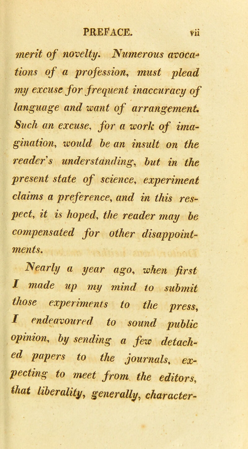 merit of novelty. Numerous avoca■* tf/owv of a profession, plead my excuse for frequent inaccuracy of language and want of arrangement. an excuse, for a work of ima- gination^ would be an insult on the reader s understanding, but in the present state of science, experiment claims a preference, and in this res- pect, it is hoped, the reader may be compensated for other disappoint- ments. Nearly a year ago, when first I made up my mind to submit those experiments to the press, I endeavoured to sound public opinion, by sending a few detach- ed papers to the journals, ex- pecting to meet from the editors, that liberality, generally■ character-