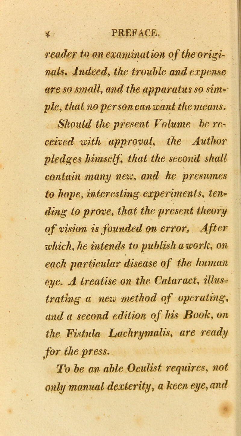 reader to an examination of the origi- nals. Indeed, the trouble and expense are so small, and the apparatus so sim- ple, that no per son can want the means. Should the present Volume he re- ceived with approval, the Author pledges himself, that the second shall contain many new, and he presumes to hope, interesting experiments, ten.«• ding to prove, that the present theory of vision is founded on error, After which, he intends to publish a work, on each particular disease of the human eye. A treatise on the Cataract, illus- trating a new method of operating, and a second edition of his Book, on the Fistula Lachrymalis, are ready for the press. To be an able Oculist requires, not only manual dexterity, a keen eye, and