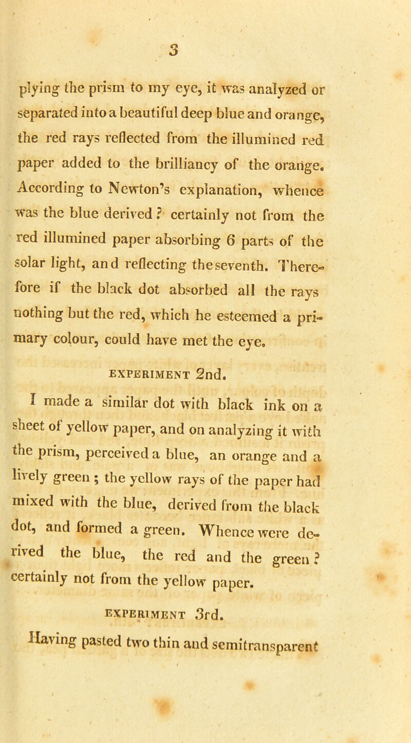 plying the prism to my eye, it was analyzed or separated into a beautiful deep blue and orange, the red rays reflected from the illumined red paper added to the brilliancy of the orange. According to Newton’s explanation, whence was the blue derived ? certainly not from the red illumined paper absorbing 6 parts of the solar light, and reflecting the seventh. There- fore if the black dot absorbed all the rays nothing but the red, which he esteemed a pri- mary colour, could have met the eye, EXPERIMENT 2nd. I made a similar clot with black ink on a sheet of yellow paper, and on analyzing it with the prism, perceived a bine, an orange and a lively green ; the yellow rays of the paper had mixed with the blue, derived from the black dot, and formed a green. Whence were de- rived the blue, the red and the green? certainly not from the yellow paper. experiment 3rd. Having pasted two thin and semitransparent