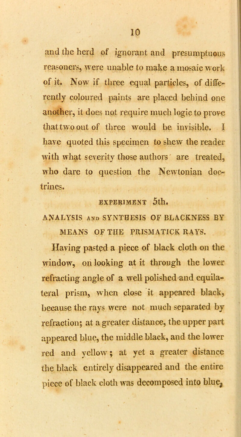 and the herd of ignorant and presumptuous reasoners, were unable to make a mosaic work of it. Now if three equal particles, of diffe- rently coloured paints are placed behind one another, it does not require much logic to prove that two out of three would be invisible. I have quoted this specimen to shew the reader with what severity those authors are treated, who dare to question the Newtonian doc- trines. EXPERIMENT 5th. ANALYSIS and SYNTHESIS OF BLACKNESS BY MEANS OF THE PRISMATICK RAYS. Having pasted a piece of black cloth on the window, on looking at it through the lower refracting angle of a well polished and equila- teral prism, when close it appeared black, because the rays were not much separated by refraction; at a greater distance, the upper part appeared blue, the middle black, and the lower red and yellow; at yet a greater distance the black entirely disappeared and the entire piece of black cloth was decomposed into blue,