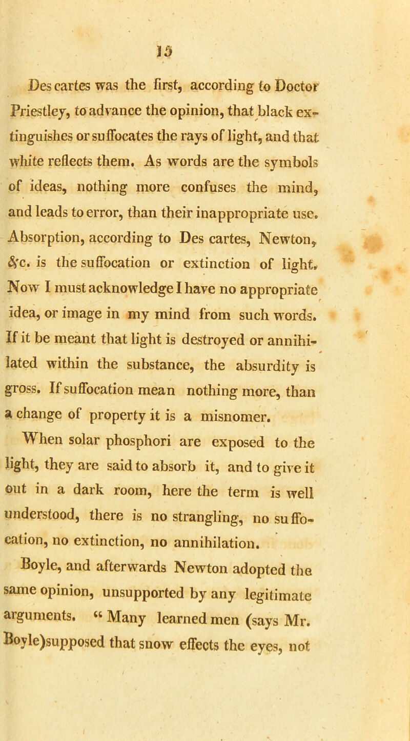 Des cartes was the first, according to Doctor Priestley, to advance the opinion, that black ex- tinguishes or suffocates the rays of light, and that white reflects them. As words are the symbols of ideas, nothing more confuses the mind, and leads to error, than their inappropriate use. Absorption, according to Des cartes, Newton, &>c. is the suffocation or extinction of light. Now I must acknowledge I have no appropriate idea, or image in my mind from such w ords. If it be meant that light is destroyed or annihi- lated within the substance, the absurdity is gross. If suffocation mean nothing more, than a change of property it is a misnomer. When solar phosphori are exposed to the light, they are said to absorb it, and to give it out in a dark room, here the term is well understood, there is no strangling, no suffo- cation, no extinction, no annihilation. Boyle, and afterwards Newton adopted the same opinion, unsupported by any legitimate arguments. u Many learned men (says Mr. Boyle)supposed that snow effects the eyes, not I