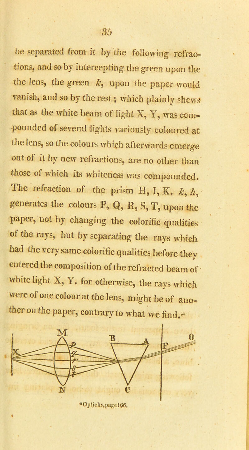 be separated from it by the following refrac- tions, and so by intercepting the green upon the the lens, the green £, upon the paper would vanish, and so by the rest; which plainly shews that as the white beam of light X, Y, was com- pounded of several lights variously coloured at the lens, so the colours wrhich afterwards emerge out of it by new refractions, are no other than those of which its whiteness was compounded. The refraction of the prism H, I, K. £, Ih geneiates the colours P, Q, R, S, T, upon the paper, not by changing the colorific qualities of the rays, but by separating the rays which had the very same colorific qualities before they entered the composition of the refracted beam of white light X, Y. for otherwise, the rays w hich were of one colour at the lens, might be of ano- ther on the paper, contrary to what we find.*