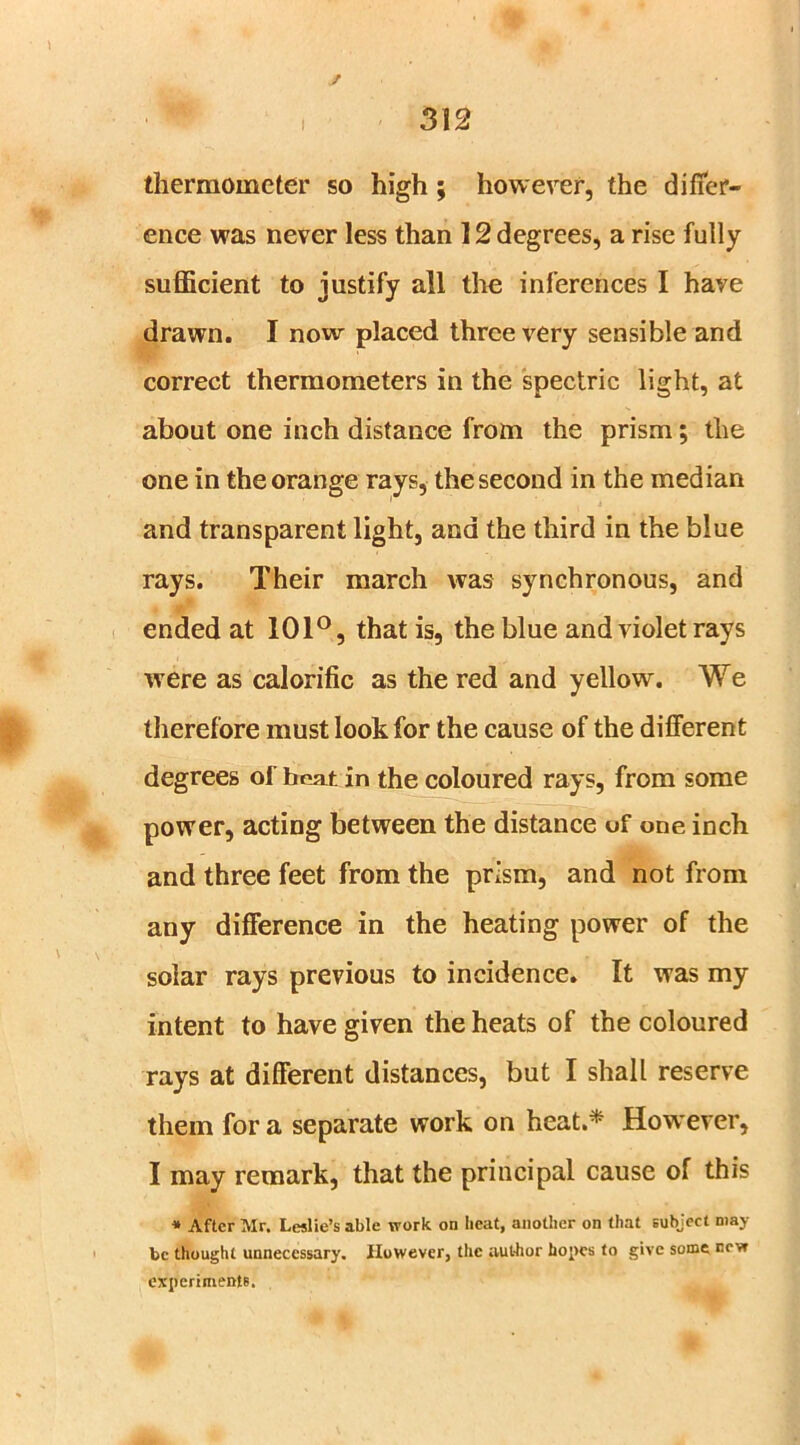 / 312 thermometer so high; however, the differ- ence was never less than 12 degrees, a rise fully sufficient to justify all the inferences I have drawn. I now placed three very sensible and correct thermometers in the spectric light, at about one inch distance from the prism; the one in the orange rays, the second in the median and transparent light, and the third in the blue rays. Their march was synchronous, and ended at 101°, that is, the blue and violet rays were as calorific as the red and yellow. We therefore must look for the cause of the different degrees of heat in the coloured rays, from some power, acting between the distance of one inch and three feet from the prism, and not from any difference in the heating power of the solar rays previous to incidence. It was my intent to have given the heats of the coloured rays at different distances, but I shall reserve them for a separate work on heat.* How ever, I may remark, that the principal cause of this * After Mr. Leslie’s able work on heat, another on that subject may be thought unnecessary. However, the aut-hor hopes to give some cevr experiments.