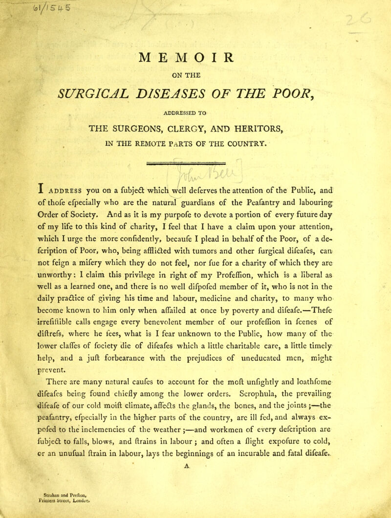 MEMOIR ON THE SURGICAL DISEASES OF THE POOR, ADDRESSED TO THE SURGEONS, CLERGY, AND HERITORS, IN THE REMOTE PaRTS OF THE COUNTRY. M p I address you on a fubjed which well deferves the attention of the Public, and of thofe efpecially who are the natural guardians of the Peafantry and labouring Order of Society. And as it is my purpofe to devote a portion of every future day of my life to this kind of charity, I feel that I have a claim upon your attention, which I urge the more confidently, becaufe I plead in behalf of the Poor, of a de- fcription of Poor, who, being afflided with tumors and other furgical difeafes, can not feign a mifery which they do not feel, nor fue for a charity of which they are unworthy: 1 claim this privilege in right of my Profeffion, which is a liberal as well as a learned one, and there is no well difpofed member of it, who is not in the daily pradice of giving his time and labour, medicine and charity, to many who become known to him only when aflailed at once by poverty and difeafe.—Thefe irrefiftible calls engage every benevolent member of our profeffion in fcenes of diftrefs, where he fees, what is I fear unknown to the Public, how many of the lower claffes of fociety die of difeafes which a little charitable care, a little timely help, and a juft forbearance with the prejudices of uneducated men, might prevent. There are many natural caufes to account for the mcft unfightly and loathfome difeafes being found chiefly among the lower orders. Scrophula, the prevailing difeafe of our cold moift climate, afifeds the glands, the bones, and the joints ;—the peafantry, efpecially in the higher parts of the country, are ill fed, and always ex- po fed to the inclemencies of the weather ;—and workmen of every defcription are fubjed to falls, blows, and drains in labour; and often a flight expofure to cold, or an unufual drain in labour, lays the beginnings of an incurable and fatal difeafe,. A. Strahan and Preflon, Printers (street, London.