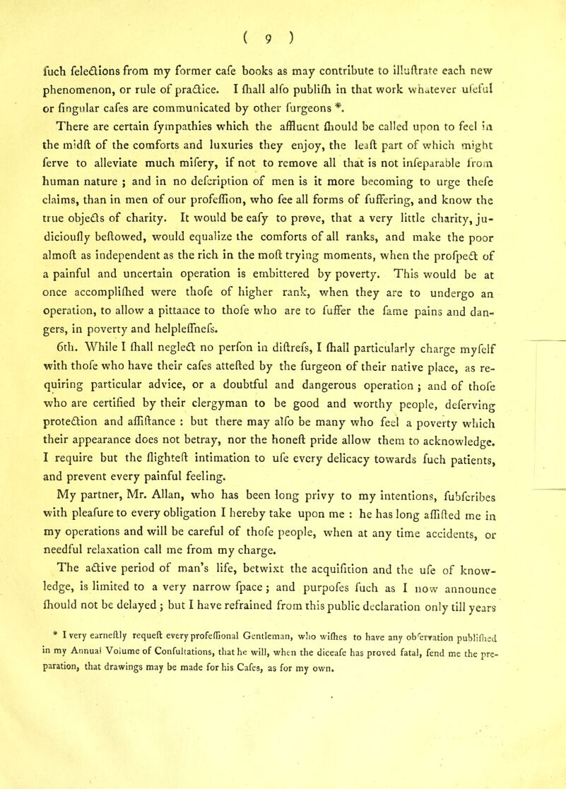 fuch fele&ions from my former cafe books as may contribute to illuftrate each new phenomenon, or rule of practice. I fhall alfo publifh in that work whatever ufeful or fingular cafes are communicated by other furgeons *. There are certain fyrnpathies which the affluent fhould be called upon to feel in the midfl: of the comforts and luxuries they enjoy, the lead part of which might ferve to alleviate much mifery, if not to remove all that is not infeparahle from human nature ; and in no defcription of men is it more becoming to urge thefe claims, than in men of our profeffion, who fee all forms of fuffering, and know the true objedts of charity. It would be eafy to prove, that a very little charity, ju- dicioully bellowed, would equalize the comforts of all ranks, and make the poor almolt as independent as the rich in the mod trying moments, when the profpeft of a painful and uncertain operation is embittered by poverty. This would be at once accomplifhed were thofe of higher rank, when they are to undergo an operation, to allow a pittance to thole who are to fuffer the fame pains and dan- gers, in poverty and helplelfnefs. 6th. While I fhall neglett no perfon in diftrefs, I fhall particularly charge myfelf with thofe who have their cafes attelled by the furgeon of their native place, as re- quiring particular advice, or a doubtful and dangerous operation ; and of thofe who are certified by their clergyman to be good and worthy people, deferving prote&ion and affiltance : but there may alfo be many who feel a poverty which their appearance does not betray, nor the honeft pride allow them to acknowledge, I require but the flighted: intimation to ufe every delicacy towards fuch patients, and prevent every painful feeling. My partner, Mr. Allan, who has been long privy to my intentions, fubfcribes with pleafureto every obligation I hereby take upon me : he has long aflifted me in my operations and will be careful of thofe people, when at any time accidents, or needful relaxation call me from my charge. The a&ive period of man’s life, betwixt the acquifition and the ufe of know- ledge, is limited to a very narrow fpace ; and purpofes fuch as I now announce fhould not be delayed ; but I have refrained from this public declaration only till years * I very earneftly requeft every profeflional Gentleman, who wifhes to have any observation publifhed in my Annual Volume of Confultations, that he will, when the diceafe has proved fatal, fend me the pre- paration, that drawings may be made for his Cafes, as for my own.