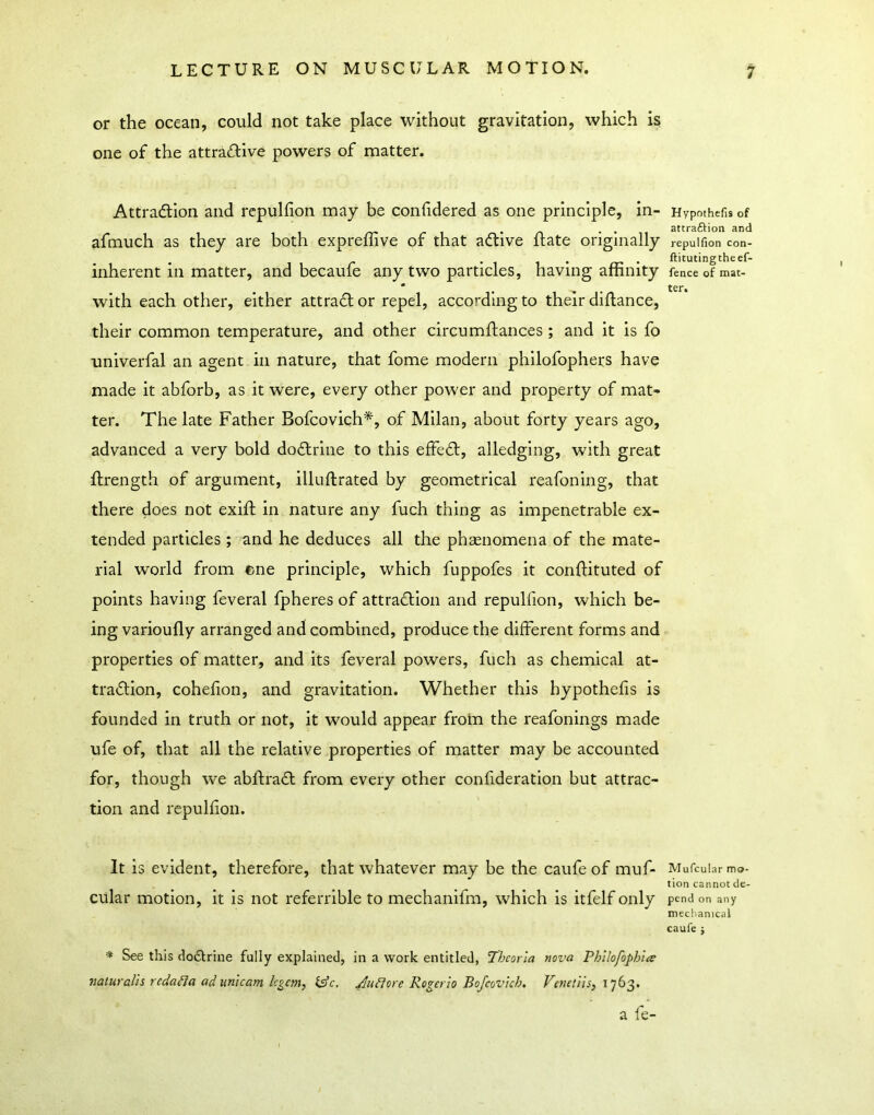 or the ocean, could not take place without gravitation, which is one of the attraflive powers of matter. Attraction and rcpulfion may be conhdered as one principle, in- afmuch as they are both expreffive of that aCtive ftate originally inherent in matter, and becaufe any two particles, having affinity with each other, either attract or repel, according to their diflance, their common temperature, and other circumftances ; and it is fo univerfal an agent in nature, that fome modern philofophers have made it abforb, as it were, every other power and property of mat- ter. The late Father Bofcovich*, of Milan, about forty years ago, advanced a very bold doCtrlne to this effeCt, alledging, with great flrength of argument, illuftrated by geometrical reafoning, that there does not exift in nature any fuch thing as impenetrable ex- tended particles ; and he deduces all the phasnomena of the mate- rial world from ene principle, which fuppofes it conlfituted of points having feveral fpheres of attraction and repulfion, which be- ing varioufly arranged and combined, produce the different forms and properties of matter, and its feveral powers, fuch as chemical at- traction, cohelion, and gravitation. Whether this hypothefis is founded in truth or not, it would appear from the reafonings made ufe of, that all the relative properties of matter may be accounted for, though we abftraCt from every other confideration but attrac- tion and repuhion. It is evident, therefore, that whatever may be the caufe of muf- cular motion, it is not referrlble to mechanifm, which is itfelf only •» See this do£lrine fully explained, in a work entitled, Thcorla nova PhUofoph'ue naturalh redaBa ad unlearn, legem, l^c. Rogerio Bofeovkh. Fenetiis, 1763. a fe- Hypothefis of attraftion and repulfion con- ftitutingtheef- fence of mat- ter. Mufcular mo- tion cannot de- pend on any meclianical caufe j