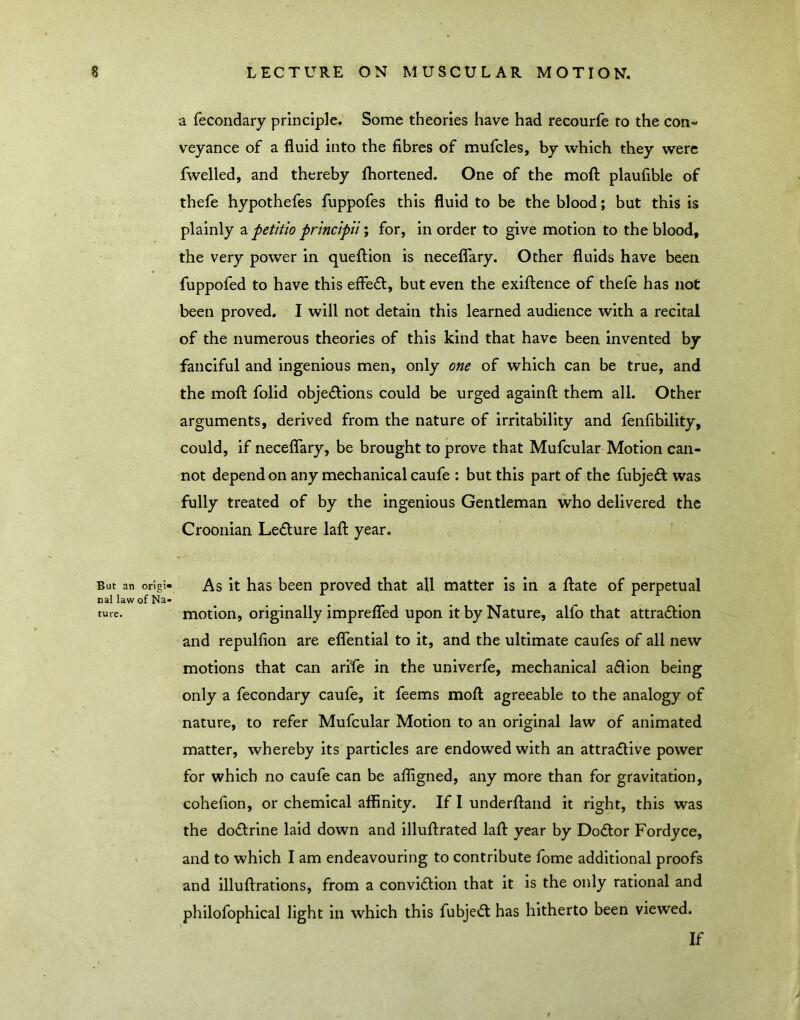 But an origi* nal law of Na- ture. a fecondary principle. Some theories have had recourfe to the con-' veyance of a fluid into the fibres of mufcles, by which they were fwelled, and thereby ftiortened. One of the mofl: plaufible of thefe hypothefes fuppofes this fluid to be the blood; but this is plainly a petitio principli; for, in order to give motion to the blood, the very power in queflion is neceflary. Other fluids have been fuppofed to have this effeft, but even the exifl:ence of thefe has not been proved. I will not detain this learned audience with a recital of the numerous theories of this kind that have been invented by fanciful and ingenious men, only one of which can be true, and the mofl: folid objeflions could be urged againfl them all. Other arguments, derived from the nature of irritability and fenflbility, could, if neceflary, be brought to prove that Mufcular Motion can- not depend on any mechanical caufe : but this part of the fubjeft was fully treated of by the ingenious Gentleman who delivered the Croonian Ledlure lafl year. As it has been proved that all matter is in a flate of perpetual motion, originally imprelTed upon it by Nature, alfo that attra(5lion and repulfion are eflential to it, and the ultimate caufes of all new motions that can arife in the univerfe, mechanical adlion being only a fecondary caufe, it feems mofl agreeable to the analogy of nature, to refer Mufcular Motion to an original law of animated matter, whereby its particles are endowed with an attradlive power for which no caufe can be afflgned, any more than for gravitation, cohefion, or chemical affinity. If I underfland it right, this was the doflrine laid down and illuflrated lafl year by Do£lor Fordyce, and to which I am endeavouring to contribute fome additional proofs and illuflrations, from a conviftion that it is the only rational and philofophical light in which this fubjed: has hitherto been viewed. If