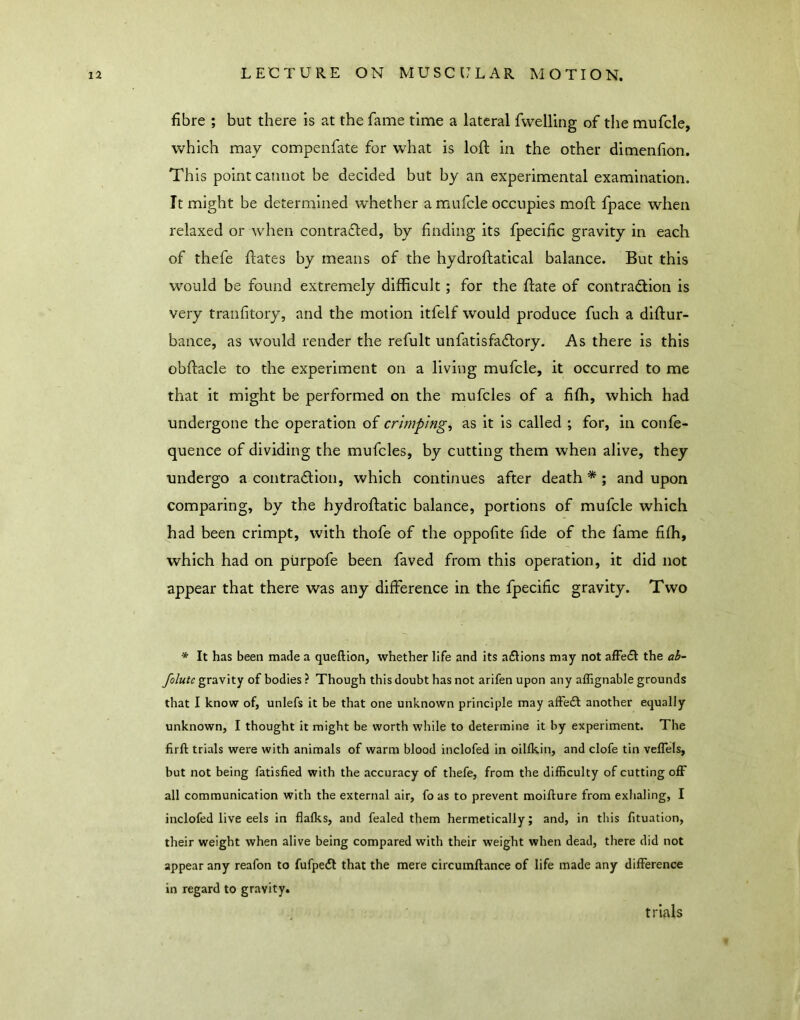 fibre ; but there is at the fame time a lateral fwelling of the mufcle, which may compenfate for what is loft in the other dimenfion. This point cannot be decided but by an experimental examination. It might be determined whether a mufcle occupies moft fpace when relaxed or when contratfted, by finding its fpecific gravity in each of thefe ftates by means of the hydroftatical balance. But this would be found extremely difficult; for the ftate of contraction is very tranfitory, and the motion Itfelf would produce fuch a diftur- bance, as would render the refult unfatisfaCtory. As there is this obftacle to the experiment on a living mufcle, it occurred to me that it might be performed on the mufcles of a fifh, which had undergone the operation of crimpings as it is called ; for, in confe- quence of dividing the mufcles, by cutting them when alive, they undergo a contraction, which continues after death*; and upon comparing, by the hydroftatic balance, portions of mufcle which had been crimpt, with thofe of the oppofite fide of the fame fifh, which had on purpofe been faved from this operation, it did not appear that there was any difference in the fpecific gravity. Two * It has been made a queftion, whether life and its aClions may not affeCl the ab- folutc gravity of bodies ? Though this doubt has not arifen upon any affignable grounds that I know of, unlefs it be that one unknown principle may afFeCl another equally unknown, I thought it might be worth while to determine it by experiment. The firft trials were with animals of warm blood inclofed in oillkin, and clofe tin veflels, but not being fatisfied with the accuracy of thefe, from the difficulty of cutting off all communication with the external air, fo as to prevent moifture from exhaling, I inclofed live eels in flalks, and fealed them hermetically; and, in this fituation, their weight when alive being compared with their weight when dead, there did not appear any reafon to fufpeCl that the mere circumftance of life made any difference in regard to gravity. trials