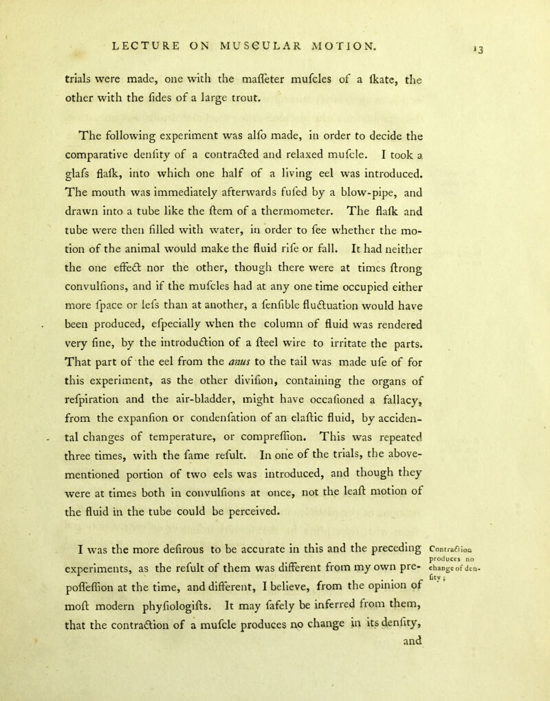 13 trials were made, one with the maffeter mufcles of a Ikate, the other with the fides of a large trout. The following experiment was alfo made, in order to decide the comparative deniity of a contradted and relaxed mufcle. I took a glafs flafk, into which one half of a living eel was introduced. The mouth was immediately afterwards fufed by a blow-pipe, and drawn into a tube like the ftem of a thermometer. The flalk and tube were then filled with water, in order to fee whether the mo- tion of the animal would make the fluid rife or fall. It had neither the one effedt nor the other, though there were at times flrong convulfions, and if the mufcles had at any one time occupied either more fpace or lefs than at another, a fenfible fludluation would have been produced, efpecially when the column of fluid was rendered very fine, by the introdudlion of a fteel wire to irritate the parts. That part of the eel from the anus to the tail was made ufe of for this experiment, as the other dlvlfion, containing the organs of refpiratlon and the air-bladder, might have occafioned a fallacy, from the expanfion or condenfation of an elaflic fluid, by acciden- tal changes of temperature, or compreflion. This was repeated three times, with the fame refult. In one of the trials, the above- mentioned portion of two eels was introduced, and though they were at times both in convulfions at once, not the leaf!: motion of the fluid in the tube could be perceived. I was the more defirous to be accurate in this and the preceding experiments, as the refult of them was different from my own pre- pofl'effion at the time, and different, I believe, from the opinion of mofl modern phyfiologifls. It may fafely be inferred from them, that the contraction of a mufcle produces no change in itsdenfity, and ContrafHon produces no change of den- fity ;