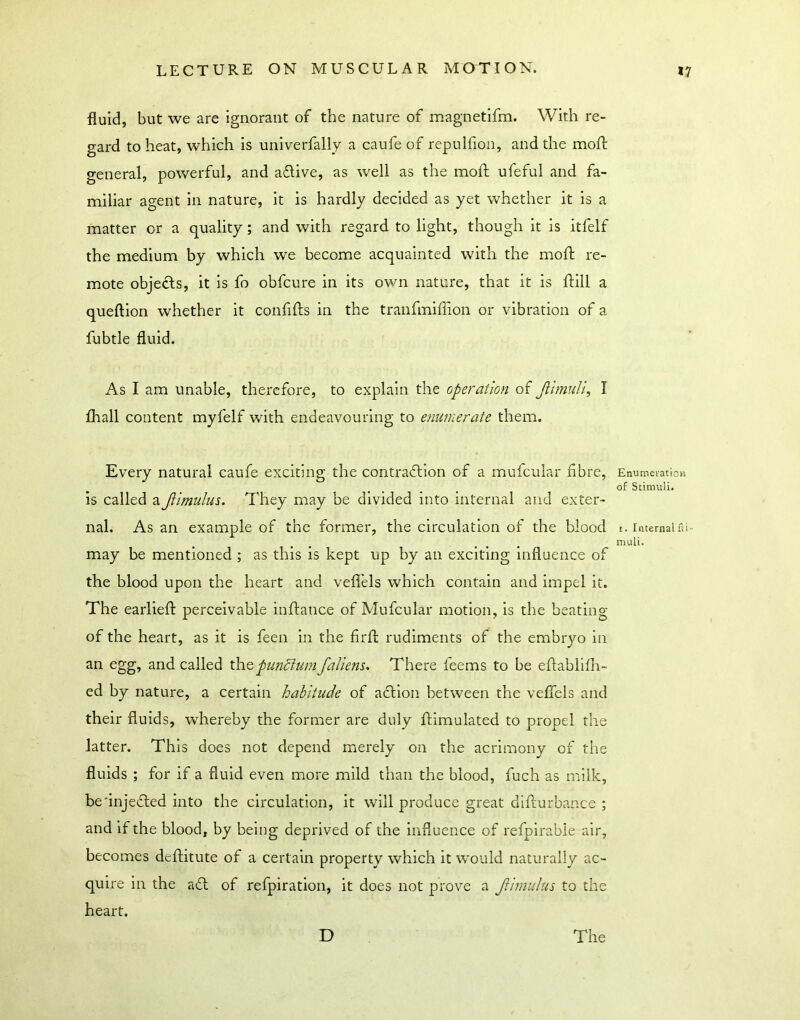 fluid, but we are ignorant of the nature of magnetifm. With re- gard to heat, which is univerfally a caufe of repulfion, and the moft general, powerful, and aflive, as well as the moft ufeful and fa- miliar agent in nature, it is hardly decided as yet whether it is a matter or a quality; and with regard to light, though it is itfelf the medium by which we become acquainted with the moft re- mote objects, it is fo obfcure in its own nature, that it is ftill a queftion whether it confifts in the tranfmiffion or vibration of a fubtle fluid. As I am unable, therefore, to explain the operation of Jhmuli, I fhall content myfelf with endeavouring to enumerate them. Every natural caufe exciting the contraftion of a mufcular fibre, is called aJiimulus. They may be divided into internal and exter- nal. As an example of the former, the circulation of the blood may be mentioned ; as this is kept up by an exciting influence of the blood upon the heart and veflels which contain and impel it. The earlieft perceivable inftance of Mufcular motion, is the beating of the heart, as it is feen in the firft rudiments of the embryo in an egg, and called xh^pundiumfallens. There feems to be eftablifli- ed by nature, a certain habitude of action between the veflels and their fluids, whereby the former are duly ftimulated to propel the latter. This does not depend merely on the acrimony of the fluids ; for if a fluid even more mild than the blood, fuch as milk, be'injefted into the circulation, it will produce great difturbance ; and if the blood, by being deprived of the influence of refpirable air, becomes deftitute of a certain property which it would naturally ac- quire in the aft of refpiration, it does not prove a fimulus to the heart. Enumeration of Stimuli. t. Internal fri mull. D The