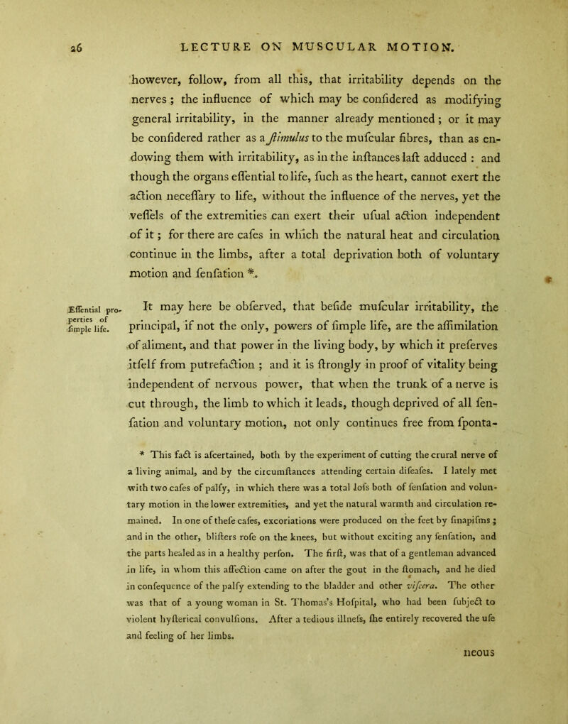 Effential pro- perties of :funple life. :however, follow, from all this., that irritability depends on the nerves ; the influence of which may be confidered as modifying general irritability, in the manner already mentioned; or it may be confidered rather as a Jlimulus to the mufcular fibres, than as en- dowing them with irritability, as in the inftances lafl: adduced : and though the organs eflentlal to life, fuch as the heart, cannot exert the a£llon neceflTary to life, without the influence of the nerves, yet the veflels of the extremities can exert their ufual adlon independent of it; for there are cafes in winch the natural heat and circulation continue in the limbs, after a total deprivation both of voluntary motion and fenfation It may here be obferved, that befide mufcular irritability, the principal, if not the only, powers of Ample life, arc the aflimilation -of aliment, and that power in the living body, by which it preferves itfelf from putrefaction ; and it is ftrongly in proof of vitality being independent of nervous power, that when the trunk of a nerve is cut through, the limb to which it leads, though deprived of all fen- fation and voluntary motion, not only continues free from fponta- * This faCi: is afeertained, both by the experiment of cutting the crural nerve of a living animal, and by the circumftances attending certain difeafes. I lately met with two cafes of ptilfy, in which there was a total lofs both of fenfation and volun- tary motion in the lower extremities, and yet the natural warmth and circulation re- mained. In one of thefe cafes, excoriations were produced on the feet by finapifms ; and in the other, blifters rofe on the knees, but without exciting any fenfation, and the parts healed as in a healthy perfon. The firft, was that of a gentleman advanced in life, in whom this affe<Slion came on after the gout in the ftomach, and he died in confequence of the palfy extending to the bladder and other v'ljcera. The other was that of a young woman in St. Thomas’s Hofpital, who had been fubjedl to violent hyfterical convulfions. After a tedious illnefs, fhe entirely recovered the ufe and feeling of her limbs. neous