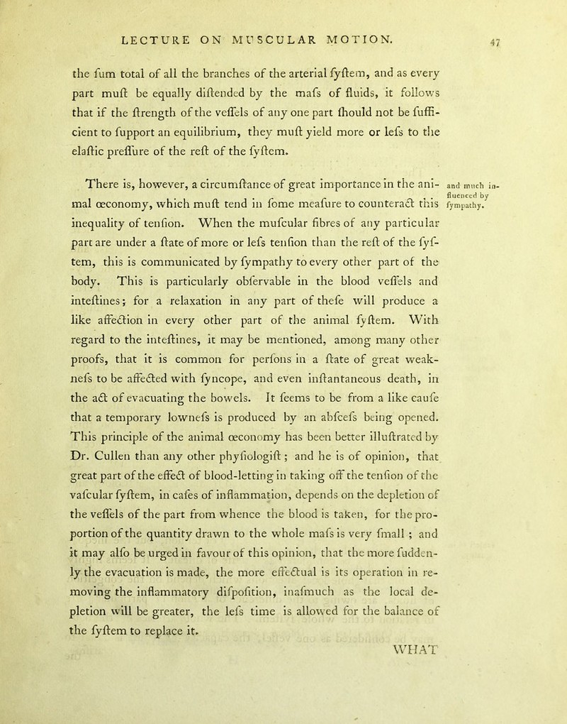 the fum total of all the branches of the arterial lyftem, and as every part muft be equally diftended by the mafs of fluids, it follows that if the flrength of the veffels of any one part ihould not be fuffi- cient to fupport an equilibrium, they muft yield more or lefs to the elaftic prefllire of the reft of the fyftem. There is, however, a circumffance of great importance in the ani- mal oeconomy, which muft tend In fome meafure to counteradt this inequality of tenfion. When the mufcukr fibres of any particular part are under a ftate of more or lefs tenfion than the reft of the fyf- tem, this is communicated by fympathy to every other part of the body. This is particularly obfervable in the blood veflels and inteftines j for a relaxation in any part of thefe will produce a like affediion in every other part of the animal fyftem. With regard to the inteftines, it may be mentioned, among many other proofs, that it is common for perfons in a ftate of great weak- nefs to be affedled with fyncope, and even inftantaneous death, in the a£t of evacuating the bowels. It feems to be from a like caufe that a temporary lownefs is produced by an abfcefs being opened. This principle of the animal oeconomy has been better illuftrated by Dr. Cullen than any other phyfiologift ; and he is of opinion, that great part of the effedl of blood-letting in taking off the tenfion of the vafcular fyftem, in cafes of inflammation, depends on the depletion of the veffels of the part from whence the blood is taken, for the pro- portion of the quantity drawn to the whole mafs is very fmall ; and it may alfo be urged in favour of this opinion, that the more fudden- ly the evacuation is made, the more effeflual is its operation in re- moving the inflammatory difpofition, inafmuch as the local de- pletion will be greater, the lefs time is allowed for the balance of the fyftem to replace it» and much in- fluenced by fympathy. WHAT