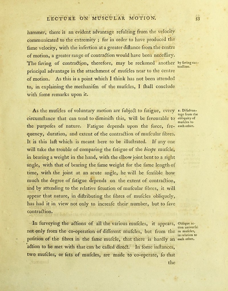 hammer, there is an evident advantage refulting from the velocity communicated to the extremity ; for in order to have produced the fame velocity, with the infertion at a greater diftance from the centre of motion, a greater range of contradlion would have been neceffary. The faving of contraction, therefore, may be reckoned another principal advantage in the attachment of mufcles near to the centre of motion. As this is a point which I think has not been attended to, in explaining the mechanifm of the mufcles, I fhall conclude with fome remarks upon it. As the mufcles of voluntary motion are fubjeil to fatigue, every circumftance that can tend to diminifh this, will be favourable to the purpofes of nature. Fatigue depends upon the force, fre- quency, duration, and extent of the contradlion of mufcular fibres. It is this laft which is meant here to be illulfrated. If any one will take the trouble of comparing the fatigue of the biceps mufcle, in bearing a weight in the hand, with the elbow joint bent to a right angle, with that of bearing the fame weight for the fame length of time, with the joint at an acute angle, he will be fenfible how much the degree of fatigue depends on the extent of contradlion, and by attending to the relative fituation of mufcular fibres, it will appear that nature, in diftributing the fibres of mufcles obliquely, has had it in view not only to increafe their number, but to fave contradion. \ In furveying the adions of all the various mufcles, it appears, not only from the co-operation of different mufcles, but from the pofition of the fibres in the fame mufcle, that there is hardly an adion to be met with that can be called dired. In fome inflances, two mufcles, or fets of mufcles, are made to co-operate, fo that the by faving con- tra6lion. 2. Difadvan- tage from the obliquity of mufcles to each other. Oblique ac- tion univcrfal in mufcles, in relation to each other.