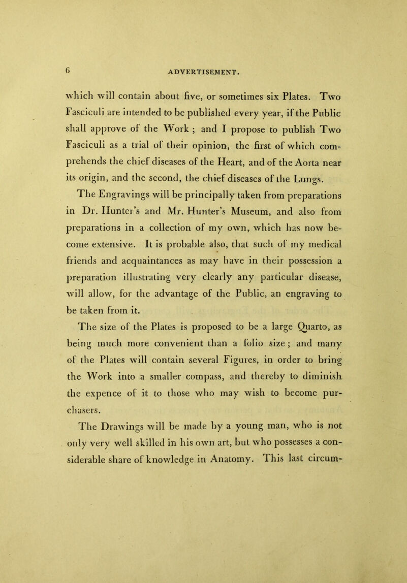 which will contain about five, or sometimes six Plates. Two Fasciculi are intended to be published every year, if the Public shall approve of the Work ; and I propose to publish Two Fasciculi as a trial of their opinion, the first of which com- prehends the chief diseases of the Heart, and of the Aorta near its origin, and the second, the chief diseases of the Lungs. The Engravings will be principally taken from preparations in Dr. Hunter’s and Mr. Hunter’s Museum, and also from preparations in a collection of my own, which has now be- come extensive. It is probable also, that such of my medical friends and acquaintances as may have in their possession a preparation illustrating very clearly any particular disease, will allow, for the advantage of the Public, an engraving to be taken from it. The size of the Plates is proposed to be a large Quarto, as being much more convenient than a folio size ; and many of the Plates will contain several Figures, in order to bring the Work into a smaller compass, and thereby to diminish the expence of it to those who may wish to become pur- chasers. The Drawings will be made by a young man, who is not only very well skilled in his own art, but who possesses a con- siderable share of knowledge in Anatomy. This last circum-