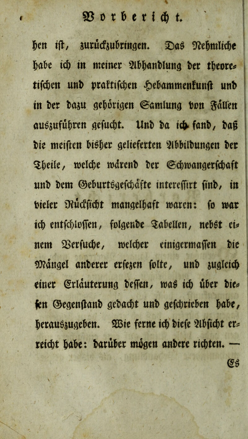 ^ett i(t, jurücfaubringen. 2>a$ 9?ebrttlid)e habe ich in meiner 2lb&anblung ber theore* tifeben unb prafttfdjen £ebammenfunft unb in i>er baju gehörigen ©arnlung Den gallett ■ ausjufu^ren gefucht. Unb ba ic^fanb, bajj bie meiften bisher gelieferten Slbbilbungen bet $heile, belebe wdrenb ber ©ehwangerfebaft uitb bem @eburtegefd)dfte tntcreffirt ftnb/ in Dielet Oiücfficbt mangelhaft waren: fo war ich entfcblefien, folgenbe Tabellen, nebst tu nem SBerfuche, welcher einigermafien bie Mangel anberer erfejen folte, unb jugleicb einer (Erläuterung beffett/ wag idS) über bie* fen ©egenfianb gebaut unb gefebrieben hübe/ berausjugeben. 5Bie ferne id) biefe Slbftcbt er* reicht habe: barübet rnügen anbere richten. — (ES , / ■V* rit