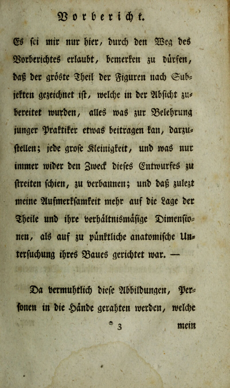 *  l Giß fei mir nur liier/ bur* ben 2Beg beß SSorbericbteß erlaubt/ bemerfen ju Dürfen, bajj ber größte $beil bet Siguren na* @ubs jeften gezeichnet i(t, welche in ber ’2lbft*t w bereitet mürben, alleß maß sur ^Belehrung junger ^praftifer etwaß beitragen fan, barsu* ftellen; jebe grofe ßleinigfeit, unb maß nur immer wiber ben 3wecf biefeß (Sntwurfeß ju freiten febien, $u berbannen; unb bap julejt meine Slufmerffamfeit mehr auf bie Sage bet Sbeile unb ihre berbdltnißmafige IDimenfto* nett/ alß auf ju pünftlicbe anatomifche Un* terfuebung ibteß SSaueß gerichtet war. — £>a bermubtli* biefe 5lbbilbungen, fer* fönen in bie &dnbe gerabten werben/ welche * 3 mein r/