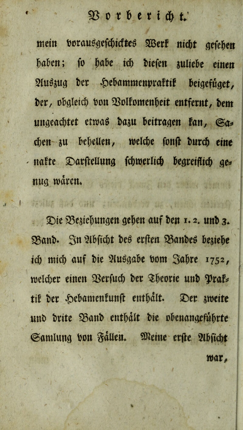 mein berauSgefcbicfteS 2Berf iticfet (jefe^ert haften; fo ^abe icf) tiefen sultebe einen 2lu3s«g ber £>ebammenbraftif beigefüget, ber, obgleid) boit SSoIFomen^ett entfernt/ bem ungead)tet etwaö basu beitragen fan, ©a* eben su bereuen, welche fonft burcb eine - nafte £>arfteUung fcbwerltcb begreiflich ge* nug wären. ■•■■■* , J ;f • T ... { ' * ' £>ie SSesiehungen geben auf ben i. 2. unb 3. SBanb. Sn Slbftcbt bes erflen 33anbe$ besiehe id) mich auf bie Aufgabe bom Sabre 1752, weldjer einen 23erfucb ber Theorie unb ^raf* tif ber £ebantenfunft enthält. £>er sweite unb brite SSanb enthält bie übenangefübrte ©antlung bon Säuen, teilte erfle 2lbftcbt war/