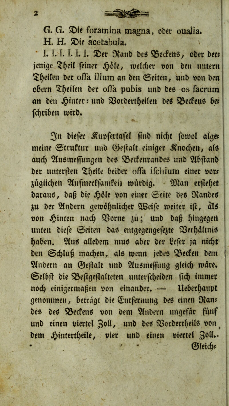 G. G. ®ie foramina magna, ober ouaJia. H. H. ®ie acetabula. * L 1.1.1.1.1. 5Der Kaub beb SSecfeUb, ober bet* jcntge feiner S$bU, welcher von beit untern $f)eiren ber ofTa ilium an ben ©eiten, unb von ben obern feilen ber ofla pubis unb beb os facrum an ben Jpinterjunb 23orbertf)eilen beb S3ecfenb be* fcf>rt6ett wirb* v ^n biefer Äupfertafet ftttb nidjt fotvol alge* meine ©truftur unb ©e|ialt einiger Änodjen, alb audj 5(ubmej[ungen beb SSecfenranbeb unb 5lbfianb ber unterfleit $l)eüe beibet ofia ifchium einer vor* äügiidjen 5lufmecffamfeij murbig* 9Kan erjtef)et baraub, baß bie #6le von einer ©eite beb Kanbeb $u ber Slnbern gewöhnlicher £Beife weiter tjt, alb von hinten nad) 23orne ^u; unb baß hingegen unten biefe ©eiten bab entgegengefejte 33eil)dltnib haben, $(ub allebetn mub aber ber Cefer ja nicht ben @d)lu£ machen, alb nmm jebeb QJecfen bem 9(nbern an ©efialt unb Slubmeffung gleich n>dret ©elbfi bie S3e(lgejlalteten unterfdjeiben (Ich immer nod) einigermaßen von einattber* — Ueberhaupt genommen, betragt bie Entfernung beb einen Kam beb beb SSecfenb von bem Zubern ungefdr fünf unb einen viertel 3oll, unb beb 93orbertf)eilb vont bem $intertbeile, vier unb einen viertel 3°^* • ' * ©leid)*