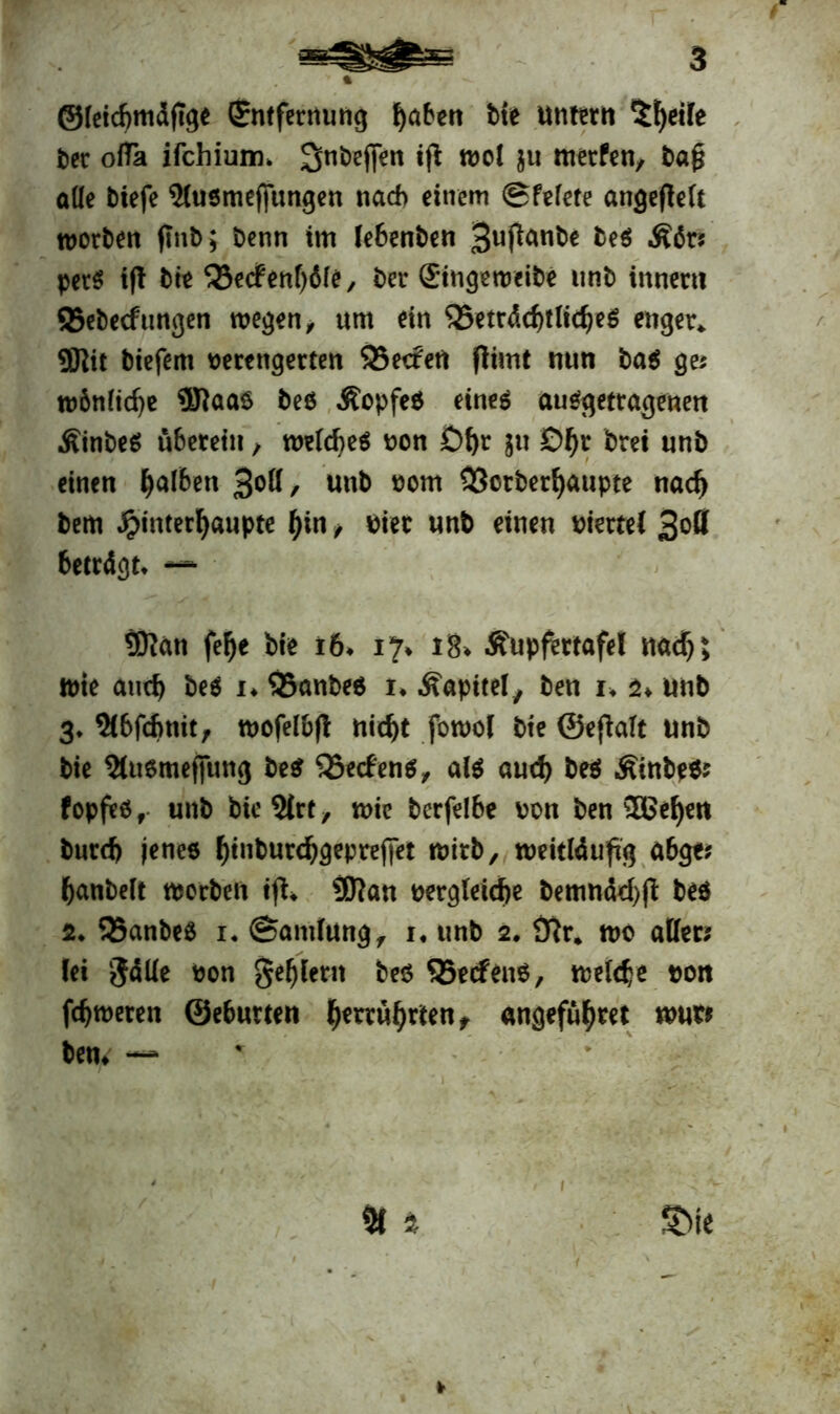 ©leicbmdftge (Jntfernung haben tie untern 5fyeife ter ofla ifchium* gnteffen ift wol $u merfen, ta£ alle tiefe 5lusmefjungen nach einem ©felete angeflcTt Worten flnt>; Denn im lebenten 3uf^nte te$ Äits per$ ift tte ‘iöecfenhdle, ter ©ngeweite unt innert! ©ebecftmgen wegen, «m ein QSeträdjtlidjeö enger* ®it tiefem verengerten SBecfett flimt nun ta$ ge; wönlid)e Sftaaö teö Äopfet eines auSgetragenen ÄinteS überetn, welches von Df)r $u D^r brei unt einen falben %qü, unt vom 33crterfyaupte nadj tem $interl)aupte hin, vier unt einen viertel 3°ß beträgt, — 3Ran felje tie i6, 17» 18* Äupfertafe! nad)> wie and) te$ u 35ante$ u Kapitel, ten u a» unt 3* Slbfcfmit, wofelbjl nid)t fowol tie ©eftalt unt tie $tu6mejjimg te$ SSecfenö^ als aud) teS .Sinte*; fopfes, unt ticSlrt, wie terfelbe von ten 3Befyen turd) jenes htnturchgeprejfet Wirt, weitläufig abge; tantelt Worten ijt, Sfltan vergleiche bemnächft te$ 2. 33ante$ i, Samlung, 1. unt 2. 9tr* wo aller; fei gälle von geilem teö Q5ecfen$, welche vott fdjweten ©eburten führten, angefüfjtet tom ten» —