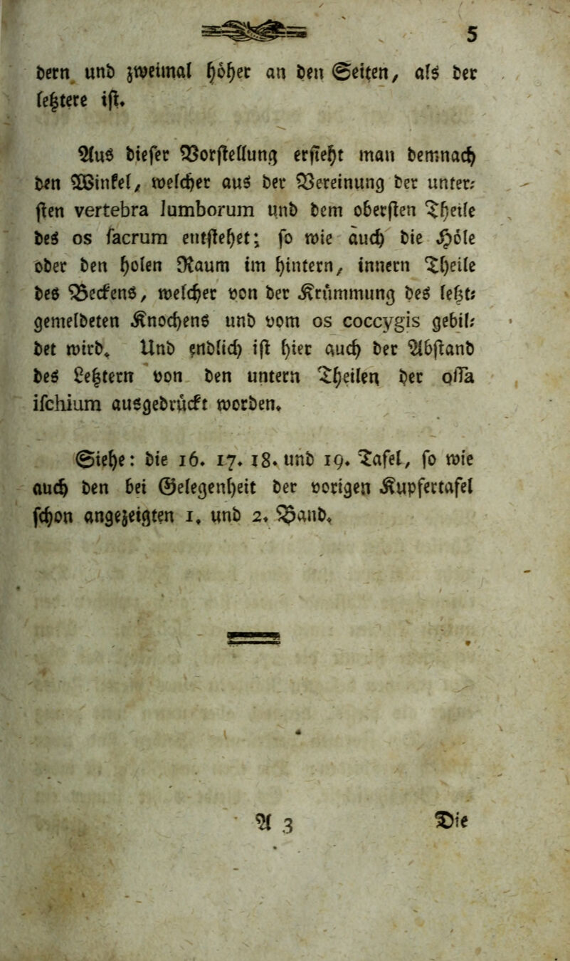öern unb jweimal l)6f)ec an ben ©eiten/ a!s bet festere ifi. 2(u$ tiefer 33or|Mung erfleht man bemnaef) ben SOßinfel, meiner au$ ber 33ereinung ber unter; flen vertebra Jumborum unb bem oberften ^betfe be$ os facrum entfielet; fo n>ie auch bie $ole ober ben f)o(en Dtaum im ^intern, innern ‘Sljeile beö <23e(fen6/ melier von ber Krümmung t>es? fefjt; gemeibeten Änod)en6 unb uom os coccygis gebil; bet wirb«. Unb enblid) iß f>iec aud) ber Ulbfbant) be$ £e|tem uon ben untern feilen ber qiTa ifchium ausgebrueft tuorben* - @iet>e: bie 16. ij* i8*unb 19* ^£afel, fo wie aud) ben bei @e(egenf)eit ber vorigen Äupfertafel fefjon angejeigten it unb 2.5$anb<