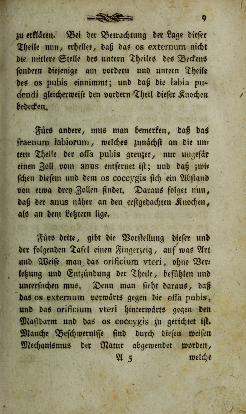 $u erffdren* 3>et ber Q5efrad>tung ber Sage tiefer $l)etle nun, ereilet, ba§ bab os externum nid)t bie mitlere ©teile beb untern feiles beb 25ecfenb fonbern btejenige am mortem unb untern ?fyetle beb os pubis einnimmt; unb baf bie labia pu* dendi gleidjerweife ben borbern ?f)etl tiefer Änod^eu tebecfen« gücb anbete, mub man bemerken, tag bab fraenum labiorum, roeldjeb $uttdd)ft an bie un; tern ^eile ber oflTa pubis gteujet, nur uugefdr einen 3&U t>om anus entfernet ift; unb ba§ jttw fd)en tiefem unb bem os coccygis ftcf> ein 5lbflanb von etwa bteb3°^en ffnbet* ®araub folget nun, ba§ ber anus nd()er an ben eingebauten Änodjen, alb an bem £e|tetn lige, $urb brite, gibt bie SJorjteKung tiefer unb ber folgenben $afel einen Stngerjetg, auf n>ab 5(rt unb 2Beife man bab orificium vteri, ofyne 23er? le|«ng unb (Sntjünbung ber ‘Sfyeile, befugen unb unterfingen mub, !£)enn man fief)t baraub, tag tab os externum votnxktb gegen bie oda pubis, unb bab orificium vteri fyinrerrodrtb gegen ben SKafibatm unb bab os coccygis $u gerietet ijt* SRandje 23efci)werntffe ftnb burcf) tiefen weifen Sttecfyanibmub ber iJiatur abgewenbet worben, 51 5 welche