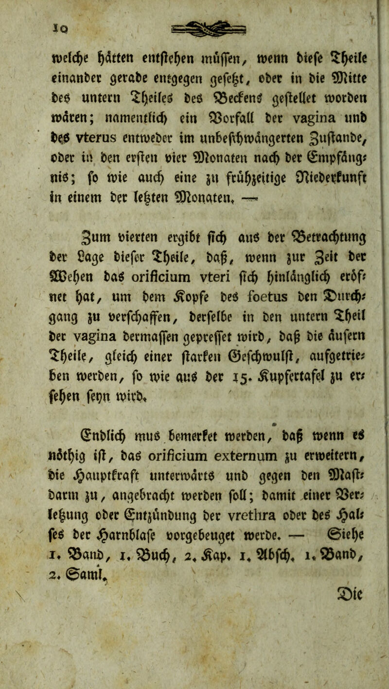 '?,! welche fj&ttm entfielen muffen, wenn tiefe 5^eÜe einanbet gerate entgegen gefegt, eter in tie SKitte bes untern £f)eifeS bes Beelens geredet worben waren; namentlich ein Vorfall ter vagina unb bes vterus entweber im unbefihwängerten 3uftanbe, ober in ben erjlen Pier Üftonaten nach ber ©mpfäng; nie; fo wie auch eine in frühzeitige STltebetfunft in einem ber lebten 5ßonatent 3um vierten ergibt fleh aus ber Betrachtung ber Sage tiefer 5he^> baß, wenn zur 3^ Sßeben bas orificium vteri fleh bänglich erbf* itet h«t, um bem Äopfe bes foetus ben ®urch* gang ju oerfchaffen, berfelbe in ben untern 2he^ bet vagina bermaffen gepreffet wirb, baß bie üufetn tyetk, gleich einer flarfen ©efchwulfl, aufgetrie; ben werben, fo wie aus ber 15. Äupfertafel zu ert fehen fepn wirb, m ©üblich mus bemerbet werben, baß wenn e$ nbthig ift, bas orificium externum zu erweitern, bie Jjpauptfraft unterwärts unb gegen ben Sftafb barm z«, angebracht werben foll; bamit einer Ber; (e|ung ober ©ntzünbung ber vrethra ober beS Jpal; feS ber ^arnbiafe oorgebeuget werbe, — ©iehe i* Bant, i. Buch, suÄap, i4 %bf<h4 nBanb, 2, ©arn^ Sie