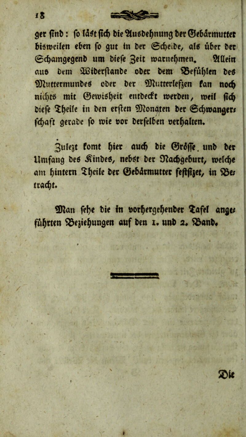 ger flnb: fo litt ftd) bie 9lu$bef>nung ter ©ebarmuttet bisweilen eben fo gut in bet ©djetbe, als über bet ©djamgegenb um biefe ßeit watnefjmen. Allein auo bem 3fiiberjtanbe obet bem $5efül)len be$ SftuttermunbeS ober bet Butterlefjen fan nodj nichts mit @ewi$f)ett entbecft werben, weil fidj biefe $f)eife in ben erfien Monaten bet ©Zwangen fcfyaft getabe fo wie oot betfelben oetfjalten. 3ule$t fomt f)ier audj bie ©räjfe. unb bet Umfang beö Äinbes, nebst bet 9?ad>geburt, welche am ^intern Sfjeile bet ©ebärmuttec feftjtjet, in 58e* tratet. ,, ' .*• , SDlan fel>e bie in *>orl)ergef)enber $afef angct führten SSejietyungen auf ben u unb a# 95anb,