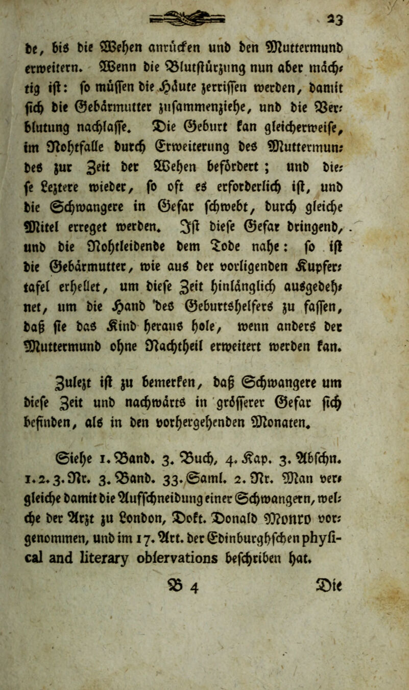 fce, bis bie SBefyen atirücfen unb ben SJJuttermunb erweitern* SOBenn bie 93lutftürjung nun aber mach* tig ift: fo müfien bie #dute jerriffen werben, bamit (ich bie ©ebdrmutter jufammenjiefje, unb bie 93er? Mutung nad)lajfe. Die ©eburt fan gleicherweife, im Sflcfytfaüe burch (Erweiterung beS SSftuttetmun; beS }ur Seit ber Sßehen beförbert ; unb bie? fe Sejtete mieter, fo oft e$ erfotberlich ift, unb bie Schwangere in ©efar fchwebt, burch gleiche SJiitel erreget werben* 3(t tiefe ©efar btingenb, - unb bie 9?of)tleibenbe bem $obe naf)e: fo ift bie ©ebdrmutter, wie aus ber oorligenben Tupfer? tafel erhellet, um biefe 3eit hin(dnglicf) auSgebefy* net, um bie Jpattb *bes @eburtO(;e(ferö ju faffen, bafj fle bas ^inb getane ^ofe> wenn anbetS bec ÜJluttetmunb ohne £Ttad>t^etl erweitert werben fan* Sulejt ift }u bemerfen, ba£ Schwangere um biefe %eit unb nachwdrts in größerer ©efar ftch beftnben, als in ben oorf)ergel)enben SRonaten* Siehe 1* 93anb* 3* 95u<h, 4* Äap. 3* St&fcfjn* i*2*3*9tr* 3.93anb* 33*,Saml. 2*97r. 5Jtan oer* gleiche bamit bie Sluffchneibung einer Schwängern, wel; che ber 9Crjt $u Conbon, Doft. Donalb $?onro oor? genommen, unb im 17* %rt. ber (EbinburgbfAen phyfi- cal and literary obfervations befchriben h<*t*