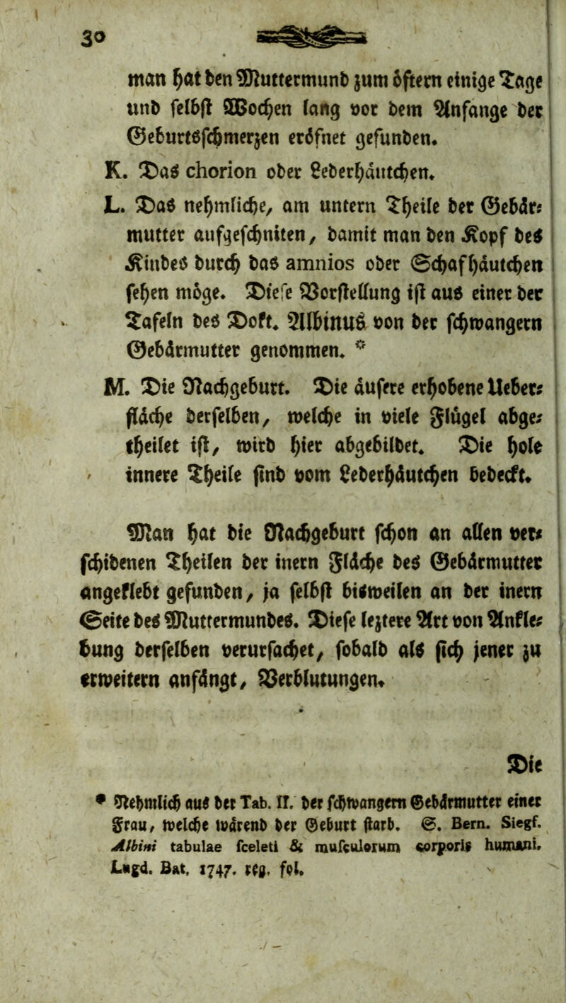 man f>at ben SOluttermunb juni bftern einige Sage unb felbfi SBBodjen fang oor bem Anfänge bet ©e6urt«fcömer}en erdfnet gefunben. K. Da« chorion ober Seberbdutdjen. L. Da« nefjmficfje, am untern Steife ber ©ebdr; mutter aufgefcfjniten, bamit man ben .Kopf be« .Kinbetf bnrcfj ba« amnios ober (Sdjaffjdutcljen fefjen möge. Diefe Vorfleffung ift au« einer bec tafeln be« Doft. 2llf>tnu6 oon bec fötoangetn ©ebdrmutter genommen. 0 M. Die 9lacfjgeburt. Die dufere erhobene lieber; ffdcb« berfefben, toefcbe in oiefe glügef abge; teilet ift, wirb f)iet abgebifbet. Die fjofe innere 2f)eife ftnb oom üeberfjdutdjen bebecft. ÜJlan f>at bte Otadjgeburt fd)on an affen net; fcfjibenen Sfjeilen ber ittern gldcfje be« ©ebdrmutter angeffebt gefunben/ ja felbfi bittoeifen an ber inern (Seite be« ÜJluttermunbe«. Diefe le}tere 2frt oon 2f nfle; bung berfefben oerurfatbet, fobafb af« ficf> jener ju «weitern anfdngt, Verblutungen. Die • 9t«bmlic& au« bet Tab. IT. bet fdjtvanjem ©ebdtmuttet einet grau, fteldje ludtenb bet ©ebutt (larb. @. Bern. Siegf. Albini tabulae fceleti & mufculomm sorporis hwnAni» Liigd. Bat, 1747. fei*