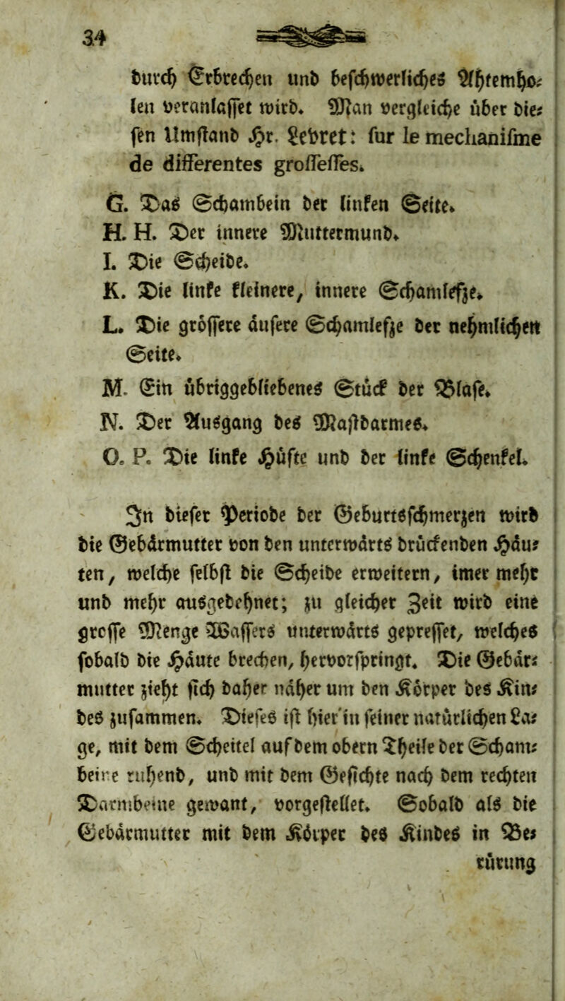 Durch ©rbredjen unb befchwerlidje» 2fj)remfyo; len beranlajfet tuirb* 9Ran oergleiche über bie; fen ilmflanb £r. Sekret: für le mechanifme de differentes groffeffes. G. Da$ Schambein ber linfen ©eite* H. H. Der innere 9ftuttermunb* I. Die Schöbe* K. Die linfe Heinere, innere ©chamfefje* L* Die groffete dufere ©djamlefje bet ne^mlic^ert ©eite* M ©n übriggebliebene* ©tuef ber Q5lafe* N. Der %u*gang be* 3Rajlbarme** Oe P. Die linfe #üfte unb ber linfe ©Teufel* tiefer ^ßeriobe ber ©eburtöfchmerjen wirb bie ©ebdrmutter oon ben unterwart* brüefenben fyaus ten, welche felbfl bie Scheibe erweitern, imer mehr unb mehr au*gebehn*t; gleicher 3*i* wirb eine greffe Stenge 5Bajfer* tmterwdrt* gepreffet, welche* fobalb bie Jpdute brechen, heroorfpringt* Die ©ebdr* mutter jieht (ich baber naher um ben Körper bes Kiw be$ jufammen* Diefe* iß hier in feiner natürlichen ias ge, mit bem Scheitel auf bem obern Sh^^*©^™* beire ruhenb, unb mit bem ©eficfjte nach bem rechten Darmbeine gemant, oorgefMet* ©obalb al* bie ©ebdrmutter mit bem «Körper beö Äinbe* in 23e* tütung