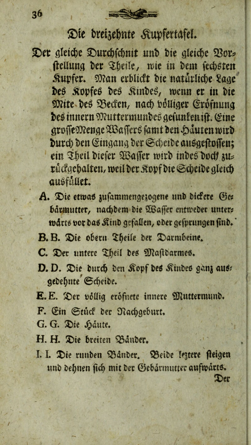 3 & ®te brctse&nte Äupfertafel. 5Der fließe ©urc&fdmit uni iie gleidje Sßor? fleUunjj kr ^jjetle, n>ie in km (eckten Äupfer. Wan erblicft bte natarlidbe ?asje beö äopfeö kg 5unkg, wenn er in ke SOfite ieö SSeitcn, nad) i'oUtqer (trofnung ks initern 93?uttermunkg gefunfeni jt. (Sine groffe^enfle 2ßa(Terg famt ien Rauten wtri iurd) kn ©ngang bet ©d)eik auSgeftotTen; ein iktlkefer 503ajTer nnri inksbodj ju? rücfge&alten, weil l>cr dtopfke ©d>eik gleid) auöfüUet. A. ®ie etwas jufammengejogene unb liefere ©es bnunutter, nacfjbem bie SDßafjer entmeber unter; rodtts ucr bas ditub gefallen, über gefprungen fitib.' B. B. 2>ie obetn $f>dk bet Darmbeine. C. £)et untere 3#eil beet «SJtafibarmes. D. D. ®ie btird) ben Äcpf bei Äinbes gan} auSs gebellte ©cfjetbe. E. E. 5£)ec eeKtg erofnete innere Sflntternumb. F. Sin ©tücf ber 9i«d>geburt. G. G. ®ie Jjiäute. H. H. ®ie breiten ’iSdnber. I. 1. T>ie rmtben lauter, 5Jeibe lejtere fleigen unb bet>nen jtd> mit bet ©ebdvmutter aufwärts. $>ec