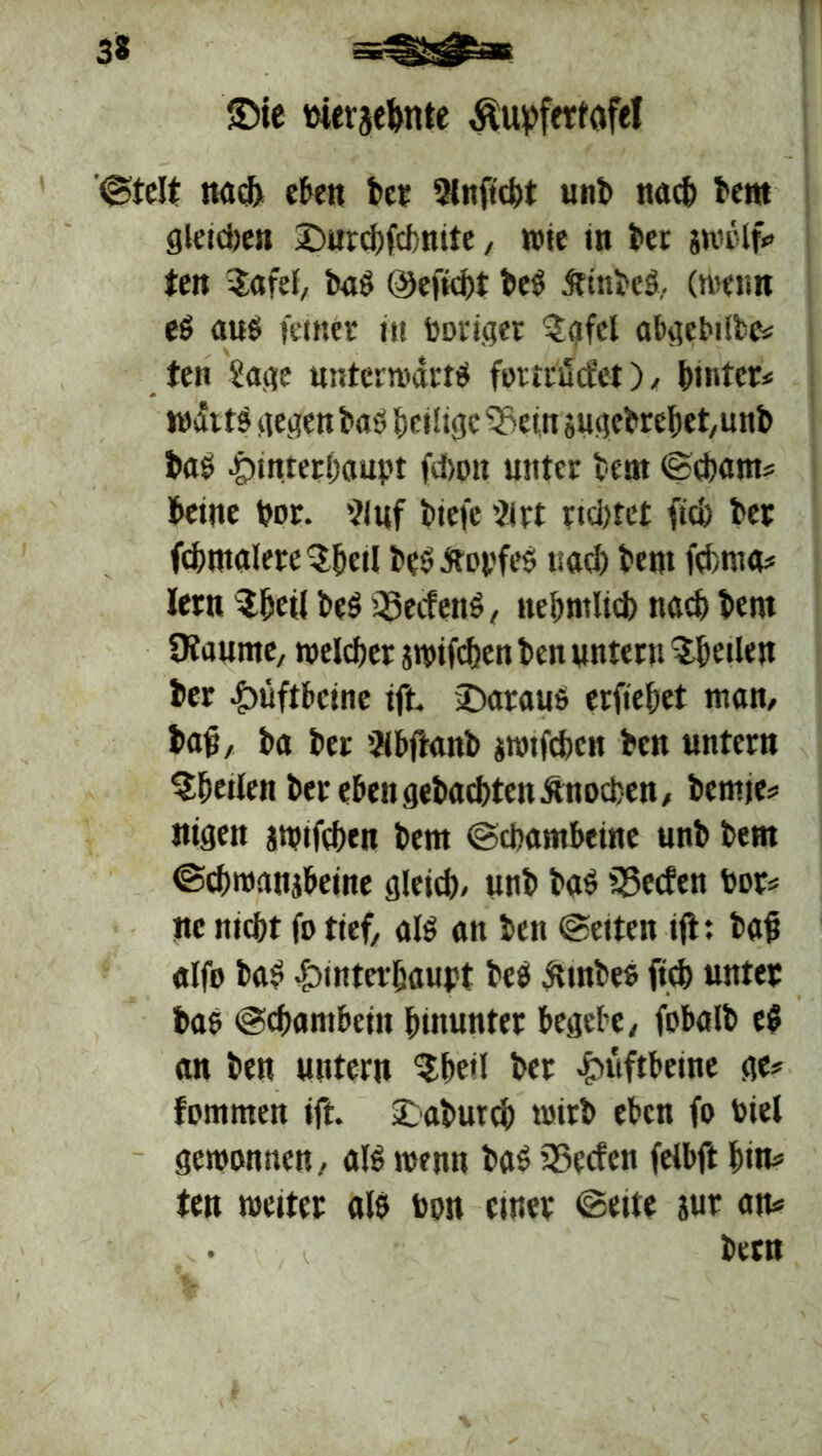 SMe merjehnte ÄupfeMfel ©telt nad> eben ber 2lnftcht unb nach bent gleichen Durd)fcf>mte, wie in bet iwolf? ten $afel, bat Öefid)t bet ftinbet, (wenn et aut feinet tu Poriger 2gfel abgebiibe? ten Sage unterwarft fottrucfet), hinter* wattt gegen bat Zeitige 33etn sugebrebet,unb bat Hinterhaupt fd>on unter bent ©chant? beine por. 21 uf biefe 2irt nd)tct (ich bet fd)tttalete$f)eil t»ey Äopfet uad) bent fchroa? lern $heti bet Q3ecfent, nefjmltd) nad) bent Dfaunte, welcher jwifchen ben untern feilen ber Hüftbeine ift Daraus erfiefjet man, baß, ba ber 2(bftanb jwtfchcn ben untern ^heilen ber eben gebuchten Knochen, bent je? nigen jwifchen bent ©chantbeine unb bent ©chwanjbeine gleich» unb bat fSecfen Por? ne nicht fo tief, alt an ben ©eiten tft: bah alfo bat Hinterhaupt bet iunbes (ich unter bat ©chambein hinunter begebe, fobalb et an ben untern $he<I ber Hüftbeine ge? fommen ift. Daburch wirb eben fo Piel gewonnen» alt wenn bat Söecfen felbft hin? ten weiter alt Pon einer ©eite jur an? bern