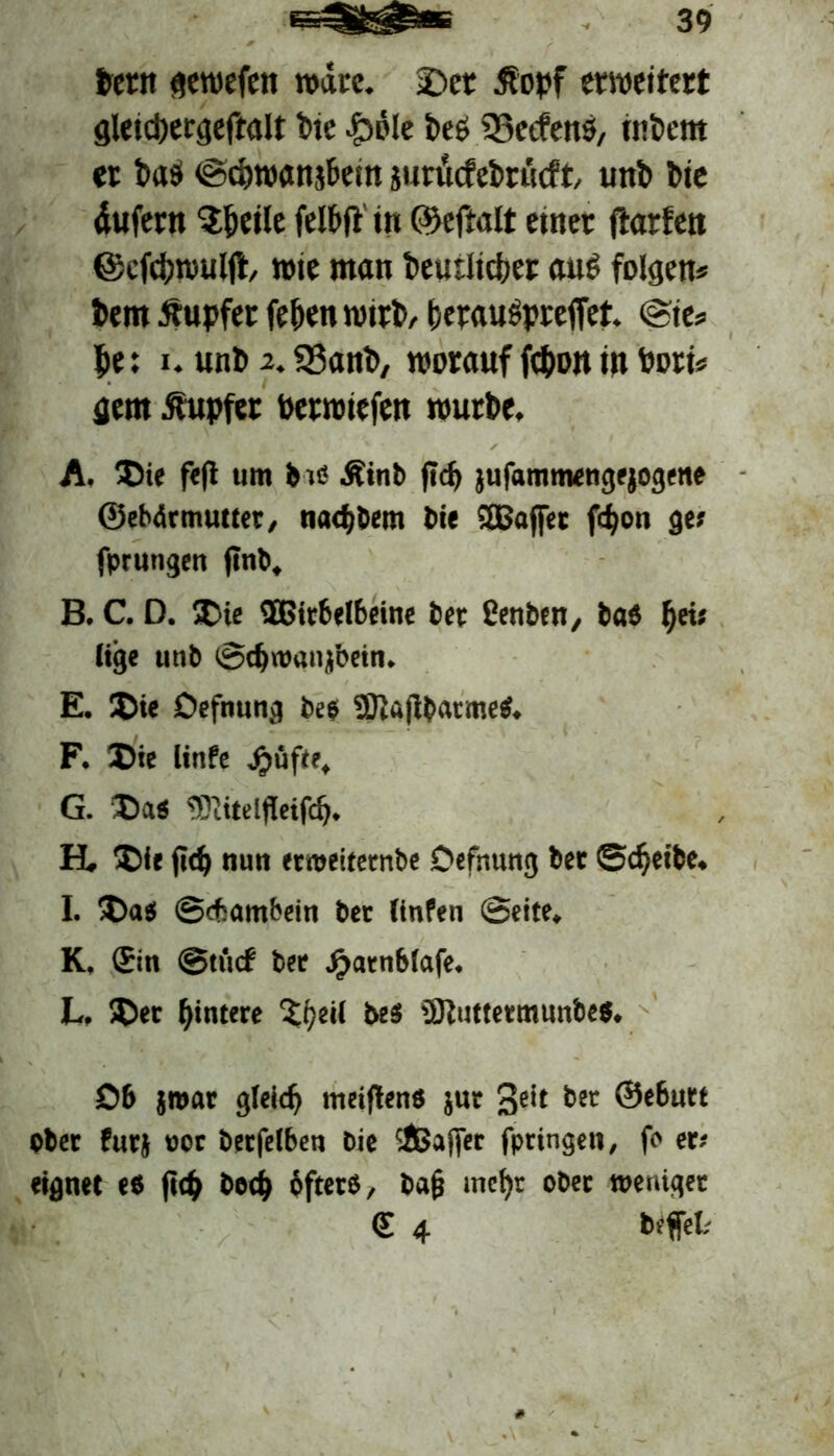 bern gewefen rodtrc. £>er Äopf erweitert gletcpergeftaU t>te -Ibole beö $8ecfens, itibent er batf ©dijwanj&em jurucfebrticft, unb Die äufern S&eile felbft' in ©eftalt etner ftarten ©efcbwuljl, wie man beutlicber aus folgen* bern Tupfer (eben wirb, ferauSpreffet. @ie* f>e: i. unb 2. 23anb, worauf fc&on in Port* gern Tupfer berwiefen würbe. A. Die feft um bis Äinb ftdj jufammengejogene ©ebärmutter, nacf)bem bie 3Baffet fcf)on ge» fprungen flnb. B. C. D. SD« ®ir6el6eine bet ßenben, bas fyis lige unb ©cbroanfoetn. E. Die Defnung be$ Sttaflbatme«. F. Die linfe Jjüfte. G. Da« DDiitelfleifcb. H. Die fid) nun etroeitetnbe Oefnung bet ©djeibe. I. Da« ©efiambein bet linfen ©eite. K, (Sin ©u'icf bet Jj>atnblafe. L. Der Hintere ^peil be« üftuttetmunbe«. £>6 jmat gleich meiflen« jut 3e't bet ®e6utt Ober futj 00t betfelben bie cißajfer fpringen, fo er- eignet e« fiep be<h öfters, ba§ mehr ober meniget <E 4 befrei;