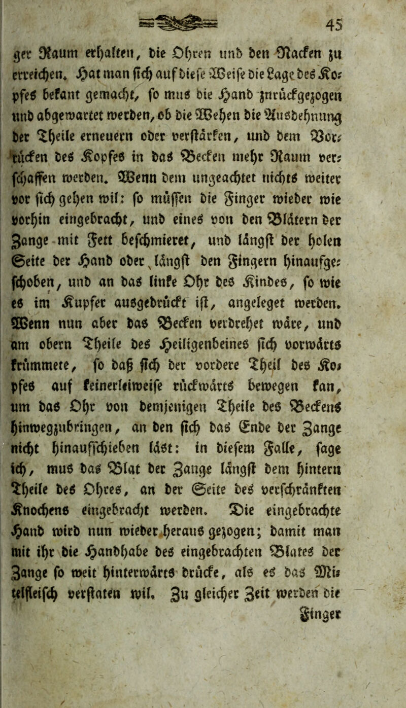 ger Kaum erhalten, Die D()cen unb bcn Olacfen $u erreichen* $at man (Idj auf tiefe iXGeife Die Sage be$ && pfe$ befant gemalt, fo mus bie Jjanb jnrücfgejogen unb abgewartet werben, ob Die SPBefyen bie ^tusbehnumj Der 5^etle erneuern ober oerftdrfen, unb bem 93oc; tuefen be$ Äopfeö in ba$ Söecfen mehr Diaum Der; fdjaffen werben* 3Benn bem ungeachtet nidjt$ weiter por ftd) gel)en wif: fo muffen bie ginger wiebec wie »orf)in eingebracht, unb eineä oon ben QMdtern Der gonge mit gett befebmieret, unb iängft ber holen ©eite ber Jftanb oberjdngfi ben gingern binaufge; fcfyoben, unb an ba$ linfe Df)t beo ^inbeo, fo wie e$ im Äupfer ausgebrueft ifl, angeleget werben* 3Benn nun aber ba$ Reefen t>erbref)et wäre, unb am obern ?f)eiie be$ Jpeiligenbeinee (Ich oorwdtt* frtimmete, fo ba£ jtdj ber sorbere beo Äoi pfe$ auf feinerliiweife rücfwdrtä bewegen fan, um baö O^c oon Demjenigen 2he^c beo S5e<fert$ hinwegjubringen, an ben ftcb ba$ gnbe ber 3ange nicht hinauffdjieben fast: in biefem gade, fage ich, muö bag Q5(at ber 3^9* längfl bem ^intern $()eüe be$ Otyet, an ber ©eite beS oerfchrdnften Änochene eingebracht werben, ©ie eingebrachte J^anb wirb nun wieber h^auö gezogen; Damit man mit ihr bie Jpanbhabe beö eingebrachten SBJateg Der 3ange fo weit h*«terwdrt6 bruefe, als e3 ba$ 9tti* teljleifch oerflaten wif* 3« 9^icher 3«t* werben Die ginger