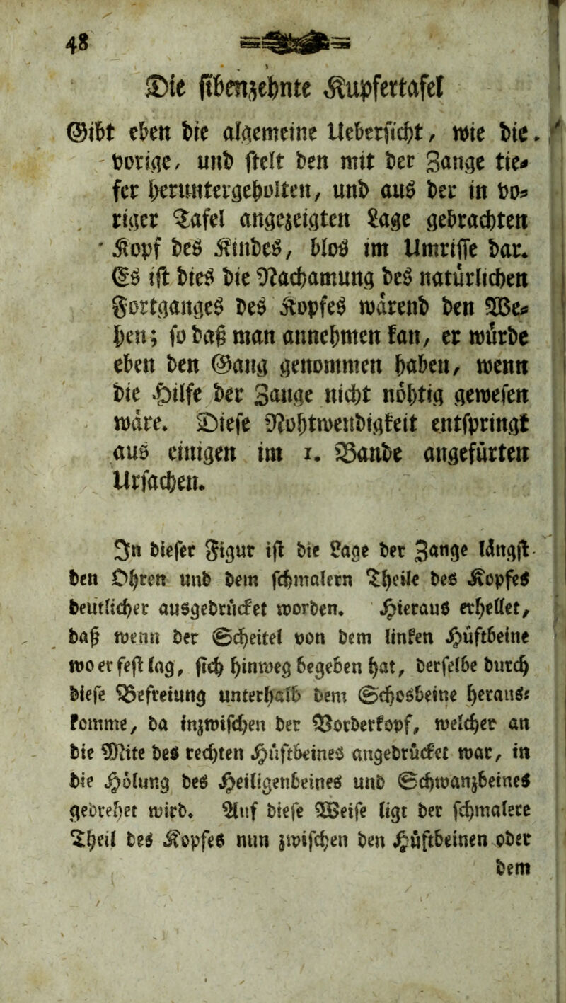 £>te fthenjehnte $upfertafet ©ißt eben bie algemeine Ueberftcht, wie bie. ' t>ori<?c, unb ftclt ben mit ber gange tie« fcr heruntergeholten, unb auö ber in Po* rit]tcr Safel angejeigten Sage gebrachten • .Stopf beö SiinbeS, bloö im tlmrifie bar. d$ ift bieö bie Sftachamung beS natürlichen gortgaitgeö bes ÄopfeS wärenb ben SBe* heu; fo baß man annehmen fan, er würbe eben ben @ang genommen haben, wenn bie &tlfe ber Sanae nicht nohtig gewefen wäre. jDiefe 9iohtwenbigfeit entfpringt ans einigen int i. 23anbe angefürten Urfachen. 3n tiefer gigut ift bie Sage bet 3<W9* Wttgjt ben Ohren «nb bem fcbmalern 5 [teile befi Äepfe« bentiieher ausgebrncfet worben. Hieraus erhellet, bat; wenn ber (Scheitel pon bem linfen Hüftbeine woerfeftlag, fleh hinweg 6egeben f)at, berff(6e butd) biefe SSefreiung unterhalb bem ©djoSheine heraus; fomme, ba injroifchen ber 33orberfovf, welcher an bie SJJite be« rechten Hüftbeines angebtücf'et war, in bie H&lung bes Heiligen6eines unb SchmanjbeiucS gebreitet wirb. Slttf biefe 5Beife (igt ber fchmalece 2i;etl bes Äepfes nun jwifchen ben Hüftbeinen ober