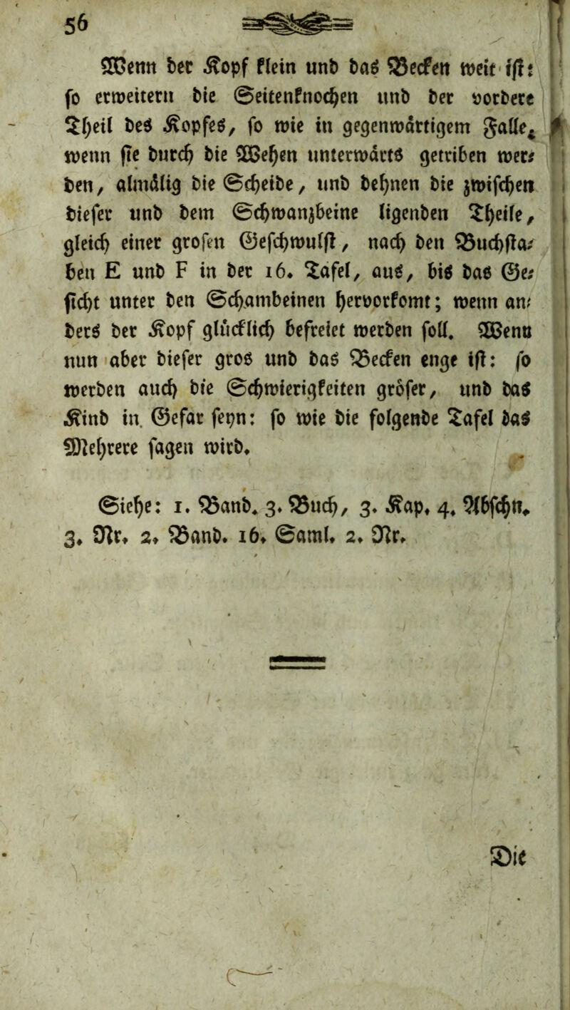 SOPemt bet .Kopf Plein unb baS SSecfen weit ff! t fo erweitern bie Seitenfnodjen unb ber rorbere 5f;eil beS ÄopfeS, fo wie in gegenwärtigem gade* wenn fle burdj bie SBeljen unterwärts getriben wer# ben, almdlig bie Scheibe, unb besten bie $wifd)en btefer unb bem ©d>wanjbeine ligenben 2l)eile, gleich einer grofen ©efcfjwulft, nad> ben 93ud)(la# ben E unb F in ber i6* 2afei, aus, bis bas @e# fidjt unter ben Schambeinen fyeroorfomt; wenn an.' berS ber Äopf glücfltd) befreiet werben folf. $Penu nun aber tiefer gros unb bas Q3ecfen enge ifl: fo werben auch bte ©djwierigfeiten grofer, unb baS Äinb in. ©efar fepn: fo wie bie folgenbe 2afel $a$ SDWjrere fagen wirb* @iel)e: i. Q3anb* 3* 58ud>, 3* .Kap* 4, 9J6fc§n# 3* 3lr* 2, 35anb. 16* ©aml* 2* 9?r* Sie C