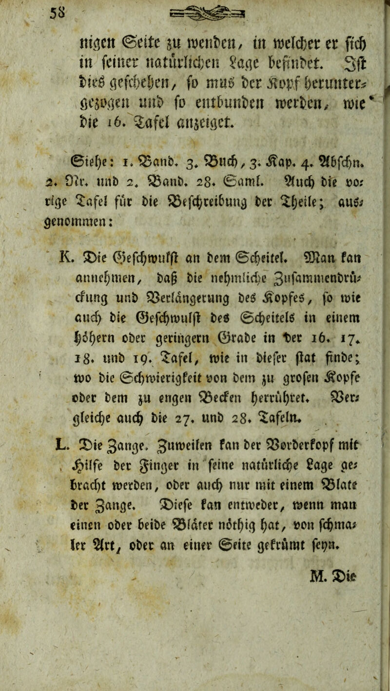 rn^eit ©eite su mtibtn, in welcher er ftcö in feiner natürlichen Sage feefmhet Sft iiefi gefcheljen, fo mus t>cr ttoyf herunter* gesogen wih fo entbunden merken/ wie* i>ie i6/?afel anjeiget ©ie()e: i. Q5anb, 3, 23uch, 3. .ftap* 4. Sf&fdjn* 2* Öit\ unb 2, SJaub, 28. ©aml. 2(uch t>te 00; rige Xafel für bie SSefchrei&ung ber £heile; au$; genommen: K. £)ie ©efchwufp an bem ©cheitel. 3Ran fatt annehmen, ba§ bie ne^mlid>e 3ufammen^rö cfttng unb 93erldngetung be$ Kopfes, fo wie auch bie ©efchwulp beö ©leitete in einem labern ober geringem ©rabe in t)er 16* 17* i8* «nb 19, Safei, wie in biefer pat pnbe; wo bie ©djwierigfeit oon bem $u grofen Äopfe ober bem ju engen Reefen ^err&^tet« 23er; gleiche auch bie 27, unb 28* Safeltu L. 2>ie 3ange, Huweifen fan ber 23orberfopf mit , J?ilfe ber ginger in feine natürliche ßage ge; Bracht werben, ober auch nur mit einem 23late ber 3an3e« ®iefe tan entweber, wenn man einen ober fceibe 23fdter ndthig hat, fchma; ler 5(rt/ ober an einer ©eite gefrurot fepm M.