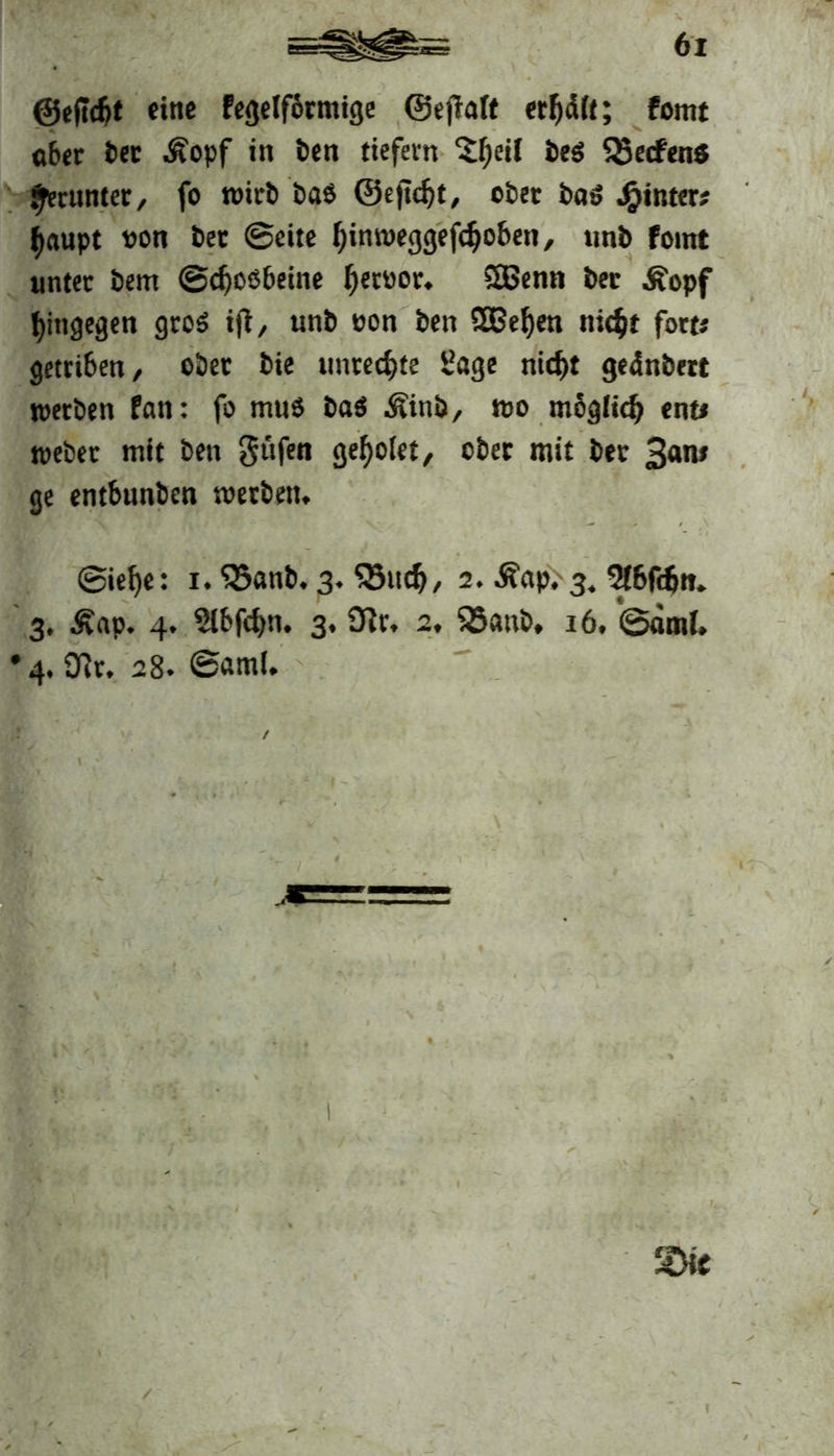 ©eftcfjt eine Pegelförmige ©effalt erteilt; fomt 06er ber Äopf in ben tiefem Sljeil beß Q5ecfen$ getunter, fo »irb bas ©e|td)t, ober ba» hinter; f)aupt oon bet Seite f)in»eggefdjoben, nnb fomt unter bem ©cfjoöbeine fjettior. 2ßenn bec Äopf hingegen groß ijf, unb oon ben SBeljen nic$t fort« getrt6en/ ober bte Unrechte Sage tiid)t gednfcert »erben Pan: fo muß baß Äinb, »o möglidj ent# »eher mit ben güfen gef)ölet, ober mit ber 3<*n# ge entbunben »erben. ©ief)e: i. 5öanb. 3. S5uc$, 2. Äap. 3. 5(6fd)it. 3, Äap. 4. Slbfcfm. 3. Sftr, 2, $5anb, 16. ©äml. •4. Dir. 28* ©aml. ,* m